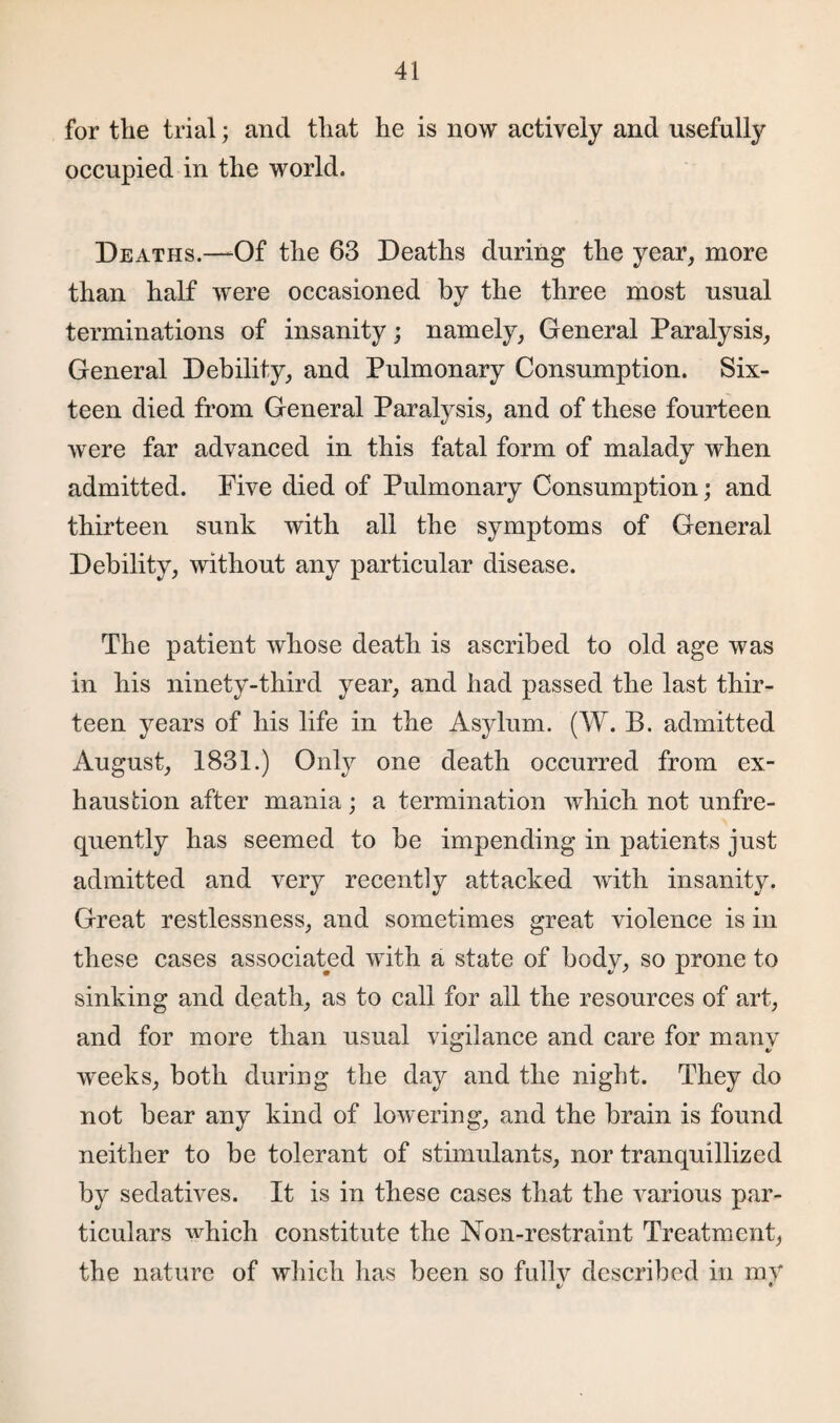for the trial; and that he is now actively and usefully occupied in the world. Deaths.—Of the 63 Deaths during the year, more than half were occasioned by the three most usual terminations of insanity; namely, General Paralysis, General Debility, and Pulmonary Consumption. Six¬ teen died from General Paralysis, and of these fourteen were far advanced in this fatal form of malady when admitted. Five died of Pulmonary Consumption; and thirteen sunk with all the symptoms of General Debility, without any particular disease. The patient whose death is ascribed to old age was in his ninety-third year, and had passed the last thir¬ teen years of his life in the Asylum. (W. B. admitted August, 1831.) Only one death occurred from ex¬ haustion after mania; a termination which not unfre- quently has seemed to be impending in patients just admitted and very recently attacked with insanity. Great restlessness, and sometimes great violence is in these cases associated with a state of body, so prone to sinking and death, as to call for all the resources of art, and for more than usual vigilance and care for many weeks, both during the day and the night. They do not bear any kind of lowering, and the brain is found neither to be tolerant of stimulants, nor tranquillized by sedatives. It is in these cases that the various par¬ ticulars which constitute the Non-restraint Treatment, the nature of which has been so fullv described in mV