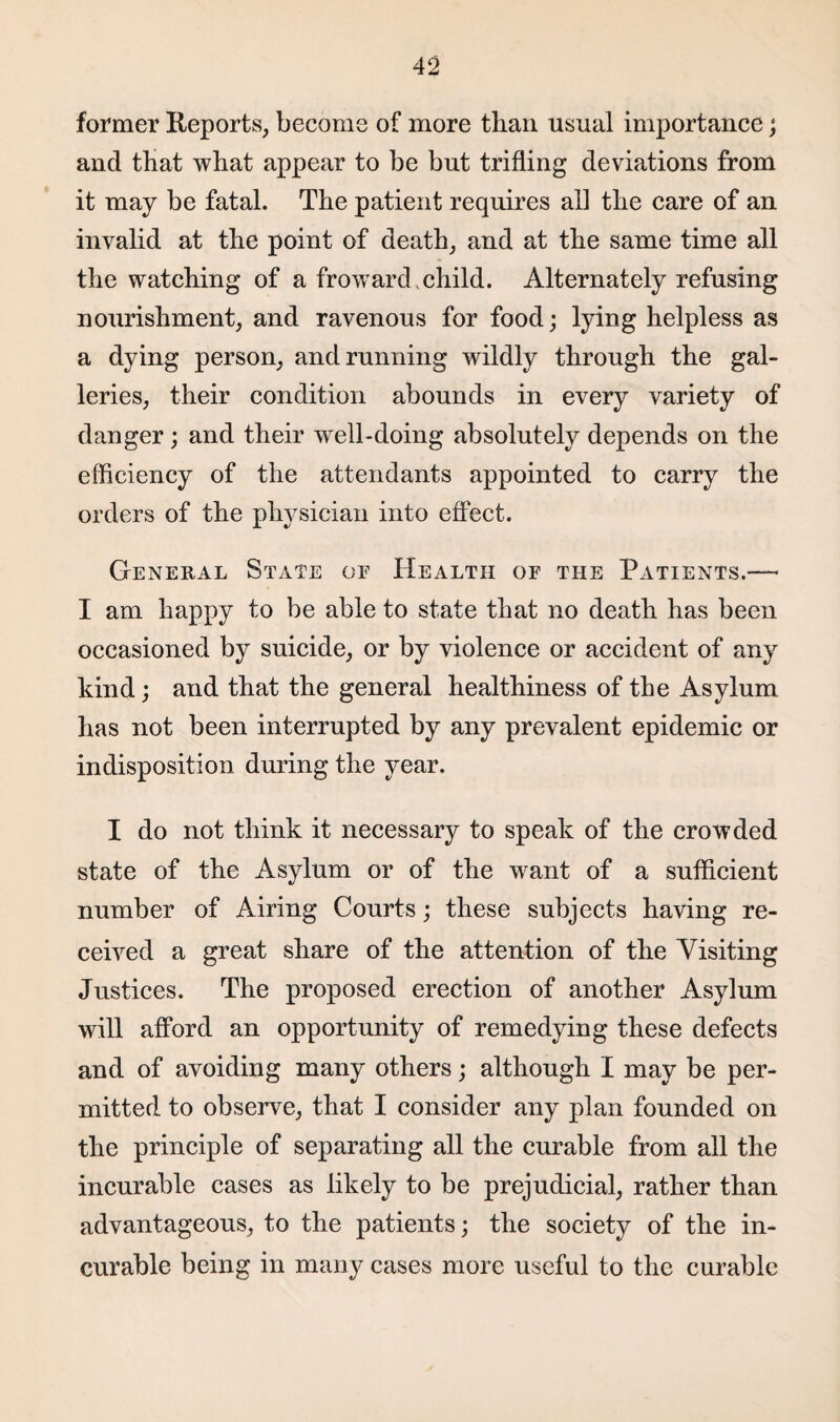 former Reports, become of more than usual importance; and that what appear to be but trifling deviations from it may be fatal. The patient requires all the care of an invalid at the point of death, and at the same time all the watching of a froward,child. Alternately refusing nourishment, and ravenous for food; lying helpless as a dying person, and running wildly through the gal¬ leries, their condition abounds in every variety of danger; and their well-doing absolutely depends on the efficiency of the attendants appointed to carry the orders of the physician into effect. General State oe Health of the Patients.— I am happy to be able to state that no death has been occasioned by suicide, or by violence or accident of any kind; and that the general healthiness of the Asylum has not been interrupted by any prevalent epidemic or indisposition during the year. I do not think it necessary to speak of the crowded state of the Asylum or of the want of a sufficient number of Airing Courts; these subjects having re¬ ceived a great share of the attention of the Visiting Justices. The proposed erection of another Asylum will afford an opportunity of remedying these defects and of avoiding many others; although I may be per¬ mitted to observe, that I consider any plan founded on the principle of separating all the curable from all the incurable cases as likely to be prejudicial, rather than advantageous, to the patients; the society of the in¬ curable being in many cases more useful to the curable