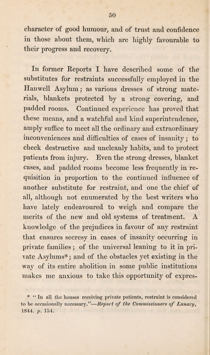 character of good humour, and of trust and confidence in those about them, which are highly favourable to their progress and recovery. In former Reports I have described some of the substitutes for restraints successfully employed in the Hanwell Asylum; as various dresses of strong mate¬ rials, blankets protected by a strong covering, and padded rooms. Continued experience has proved that these means, and a watchful and kind superintendence, amply suffice to meet all the ordinary and extraordinary inconveniences and difficulties of cases of insanity; to check destructive and uncleanly habits, and to protect patients from injury. Even the strong dresses, blanket cases, and padded rooms become less frequently in re¬ quisition in proportion to the continued influence of another substitute for restraint, and one the chief of all, although not enumerated by the best writers who have lately endeavoured to weigh and compare the merits of the new and old systems of treatment. A knowledge of the prejudices in favour of any restraint that ensures secresy in cases of insanity occurring in private families; of the universal leaning to it in pri¬ vate Asylums*; and of the obstacles yet existing in the way of its entire abolition in some public institutions makes me anxious to take this opportunity of expres- * “In all the houses receiving private patients, restraint is considered to be occasionally necessary.u—Report of the Commissioners of Lunacy, 1844. p. 154.