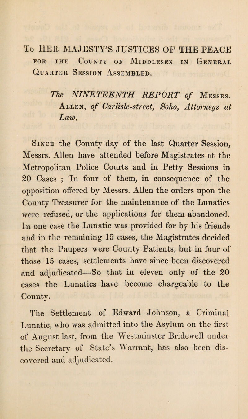 To HER MAJESTY'S JUSTICES OF THE PEACE for the County of Middlesex in General Quarter Session Assembled. The NINETEENTH REPORT of Messrs. Allen, of Car lisle-street, Soho, Attorneys at Law. Since the County day of the last Quarter Session, Messrs. Allen have attended before Magistrates at the Metropolitan Police Courts and in Petty Sessions in 20 Cases ; In four of them, in consequence of the opposition offered by Messrs. Allen the orders upon the County Treasurer for the maintenance of the Lunatics were refused, or the applications for them abandoned. In one case the Lunatic was provided for by his friends and in the remaining 15 cases, the Magistrates decided that the Paupers were County Patients, but in four of those 15 cases, settlements have since been discovered and adjudicated—So that in eleven only of the 20 cases the Lunatics have become chargeable to the County. * The Settlement of Edward Johnson, a Criminal Lunatic, who was admitted into the Asylum on the first of August last, from the Westminster Bridewell under the Secretary of State's Warrant, has also been dis¬ covered and adjudicated.