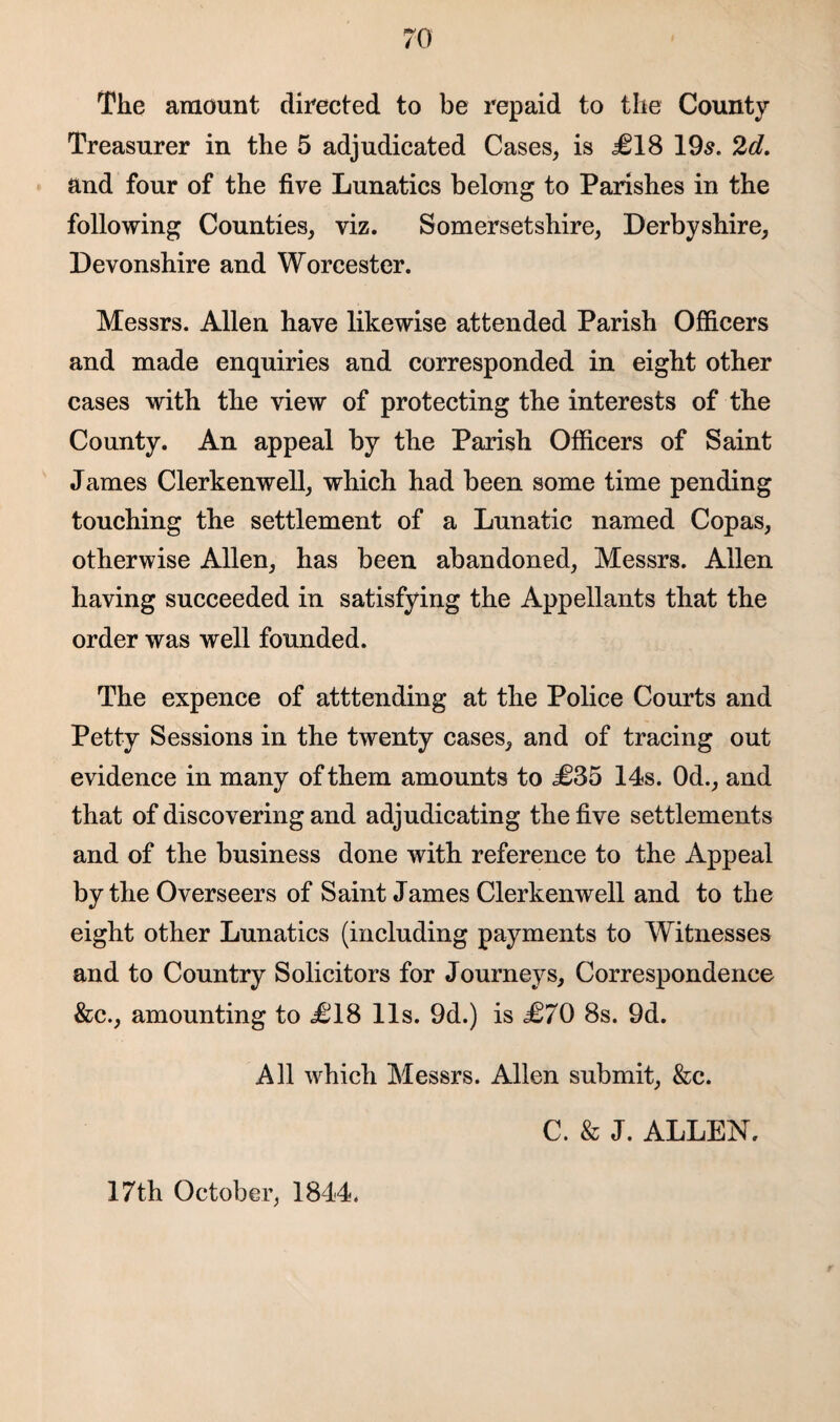 The amount directed to be repaid to the County Treasurer in the 5 adjudicated Cases, is £18 195. 2d. and four of the five Lunatics belong to Parishes in the following Counties, viz. Somersetshire, Derbyshire, Devonshire and Worcester. Messrs. Allen have likewise attended Parish Officers and made enquiries and corresponded in eight other cases with the view of protecting the interests of the County. An appeal by the Parish Officers of Saint James Clerkenwell, which had been some time pending touching the settlement of a Lunatic named Copas, otherwise Allen, has been abandoned, Messrs. Allen having succeeded in satisfying the Appellants that the order was well founded. The expence of atttending at the Police Courts and Petty Sessions in the twenty cases, and of tracing out evidence in many of them amounts to £35 14s. 0d., and that of discovering and adjudicating the five settlements and of the business done with reference to the Appeal by the Overseers of Saint James Clerkenwell and to the eight other Lunatics (including payments to Witnesses and to Country Solicitors for Journeys, Correspondence &c., amounting to £18 11s. 9d.) is £70 8s. 9d. All which Messrs. Allen submit, &c. C. & J. ALLEN. 17th October, 1844.