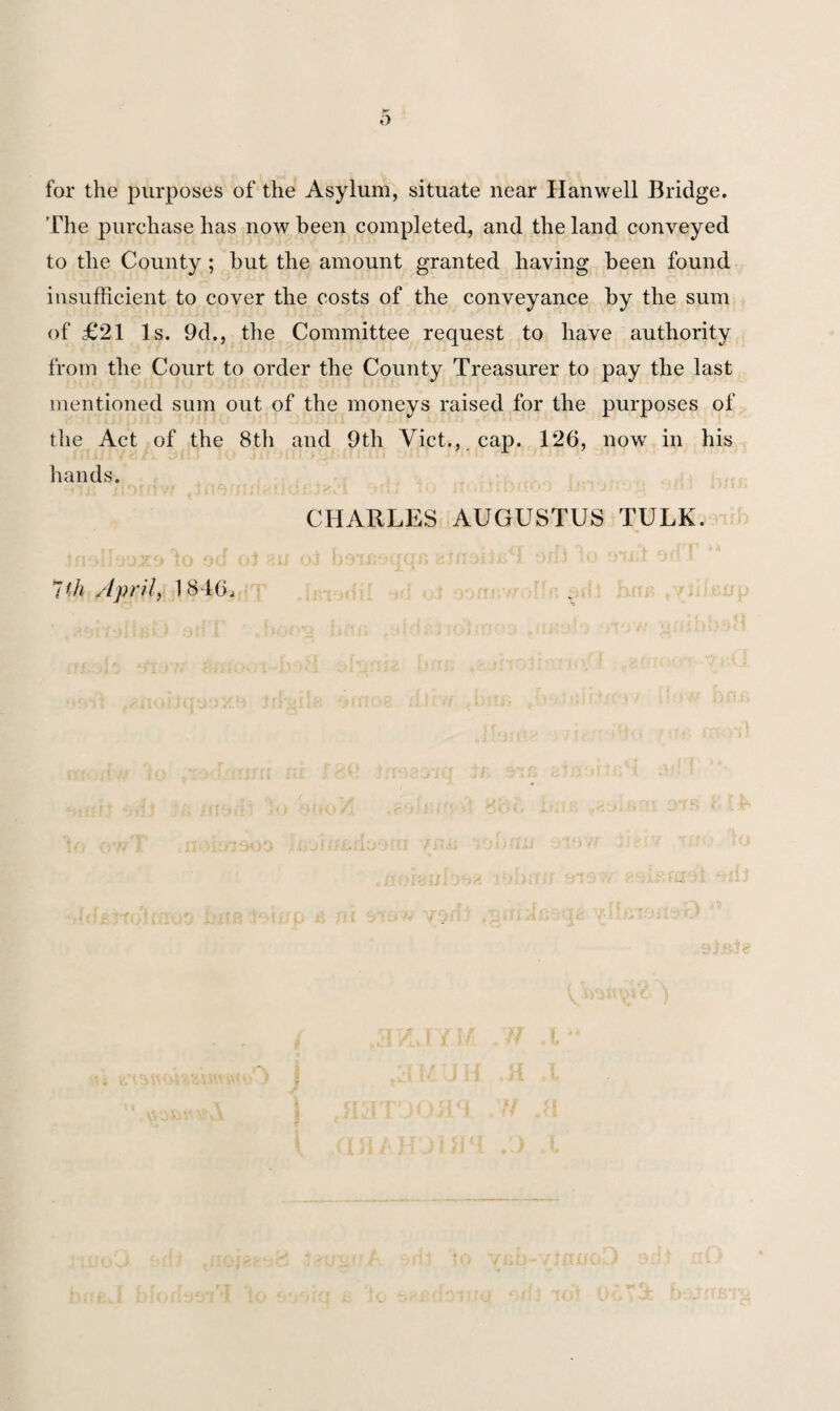 for the purposes of the Asylum, situate near Hanwell Bridge. The purchase lias now been completed, and the land conveyed to the County; but the amount granted having been found insufficient to cover the costs of the conveyance by the sum of £21 Is. 9d., the Committee request to have authority from the Court to order the County Treasurer to pay the last mentioned sum out of the moneys raised for the purposes of the Act of the 8th and 9th Viet., , cap. 126, now in his hands. to od 7'h April, 1840. CHARLES AUGUSTUS TULK.