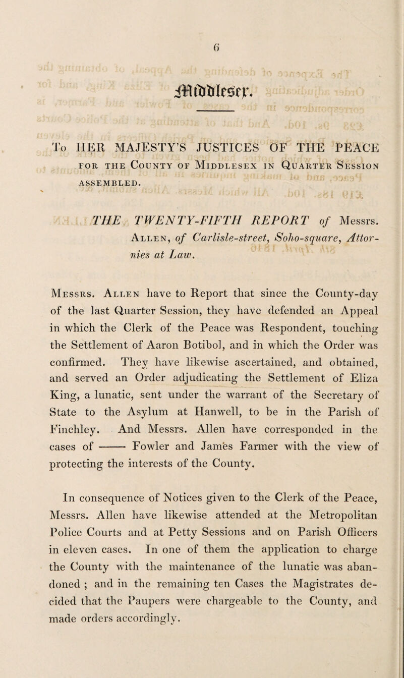 (j iirlftlillfSfV- To HER MAJESTY’S JUSTICES OF THE PEACE for the County of Middlesex in Quarter Session ASSEMBLED. THE TWENTY-FIFTH REPORT of Messrs. Allen, of Carlisle-street, Soho-square, Attor- nies at Law. Messrs. Allen have to Report that since the County-day of the last Quarter Session, they have defended an Appeal in which the Clerk of the Peace was Respondent, touching the Settlement of Aaron Botihol, and in which the Order was confirmed. They have likewise ascertained, and obtained, and served an Order adjudicating the Settlement of Eliza King, a lunatic, sent under the warrant of the Secretary of State to the Asylum at Hanwell, to he in the Parish of Finchley. And Messrs. Allen have corresponded in the cases of- Fowler and James Farmer with the view of protecting the interests of the County. In consequence of Notices given to the Clerk of the Peace, Messrs. Allen have likewise attended at the Metropolitan Police Courts and at Petty Sessions and on Parish Officers in eleven cases. In one of them the application to charge the County with the maintenance of the lunatic was aban¬ doned ; and in the remaining ten Cases the Magistrates de¬ cided that the Paupers were chargeable to the County, and made orders accordingly.