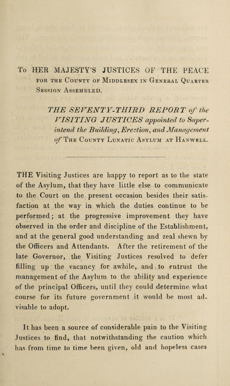 To HER MAJESTY'S JUSTICES OF THE PEACE for the County of Middlesex in General Quarter Session Assembled. THE SEVENTY-THIRD REPORT of the VISITING JUSTICES appointed to Super¬ intend the Building, Erection, and Management ofTniR County Lunatic Asylum at Hanwell, THE Visiting Justices are happy to report as to the state of the Asylum, that they have little else to communicate to the Court on the present occasion besides their satis¬ faction at the way in which the duties continue to be performed; at the progressive improvement they have observed in the order and discipline of the Establishment, and at the general good understanding and zeal shewn by the Officers and Attendants. After the retirement of the late Governor, the Visiting Justices resolved to defer filling up the vacancy for awhile, and to entrust the A management of the Asylum to the ability and experience of the principal Officers, until they could determine what course for its future government it would be most ad„ visable to adopt. It has been a source of considerable pain to the Visiting Justices to find, that notwithstanding the caution which has from time to time been given, old and hopeless cases