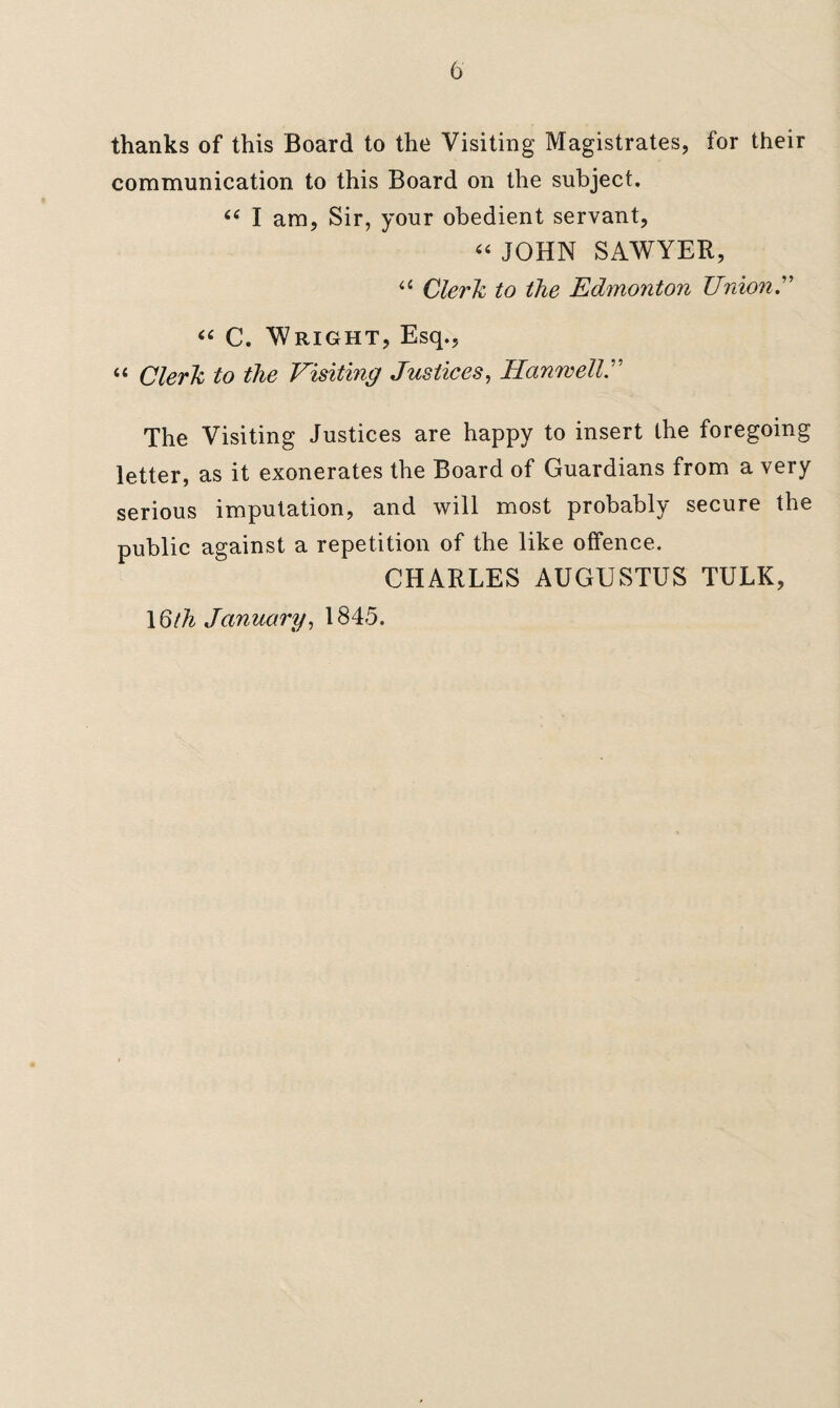 thanks of this Board to the Visiting Magistrates, for their communication to this Board on the subject. ce I am, Sir, your obedient servant, “ JOHN SAWYER, a Clerk to the Edmonton Union.” “ C. Wright, Esq., “ Clerk to the Visitmg Justices, HanwellJ The Visiting Justices are happy to insert the foregoing letter, as it exonerates the Board of Guardians from a very serious imputation, and will most probably secure the public against a repetition of the like offence. CHARLES AUGUSTUS TULK, \Qth January, 1845.