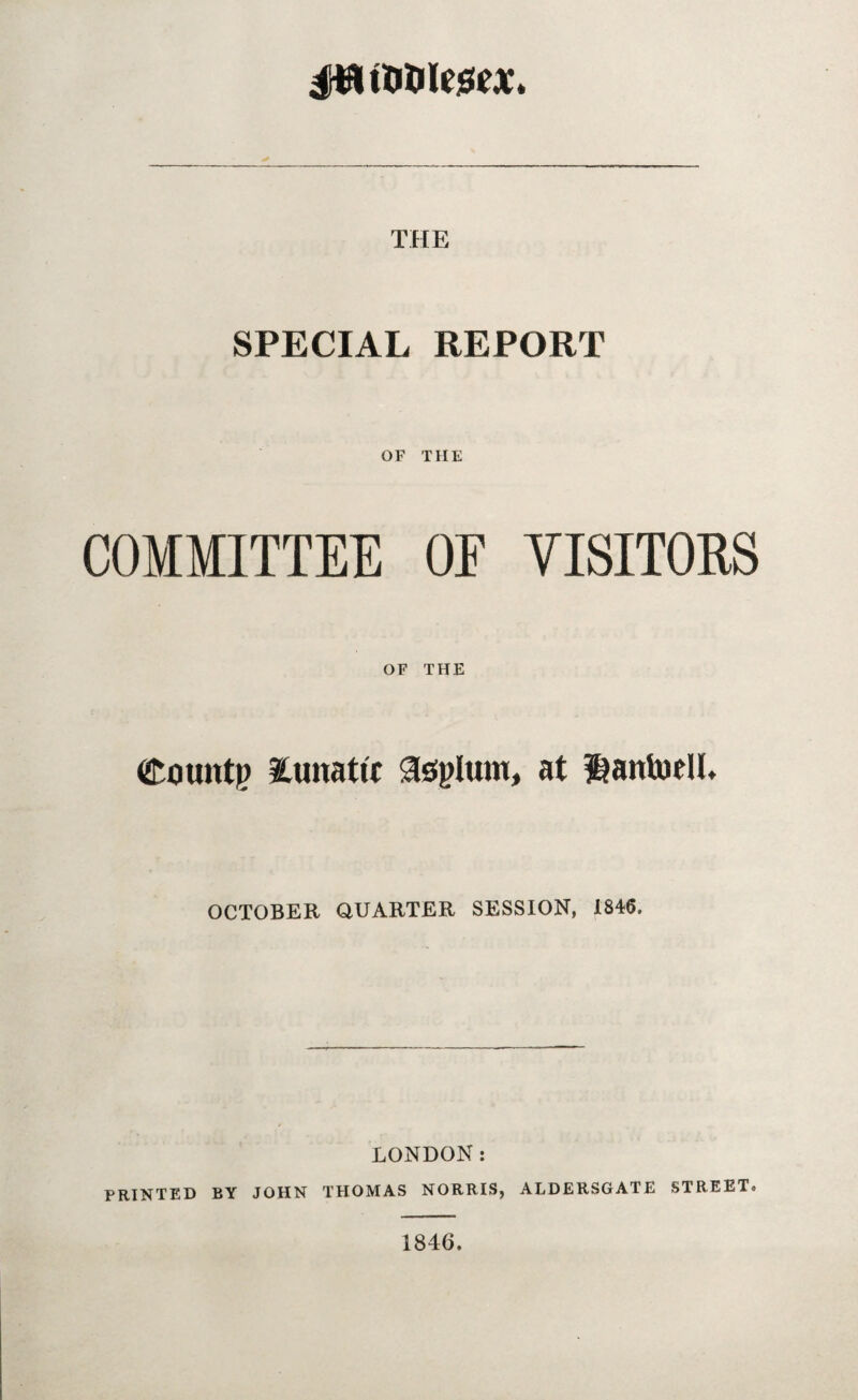 itoiXtoltttx* THE SPECIAL REPORT OF THE COMMITTEE OF VISITORS OF THE bounty iunatu asylum, at ijantoell. OCTOBER QUARTER SESSION, 1846, LONDON: PRINTED BY JOHN THOMAS NORRIS, ALDERSGATE STREETo 1846.