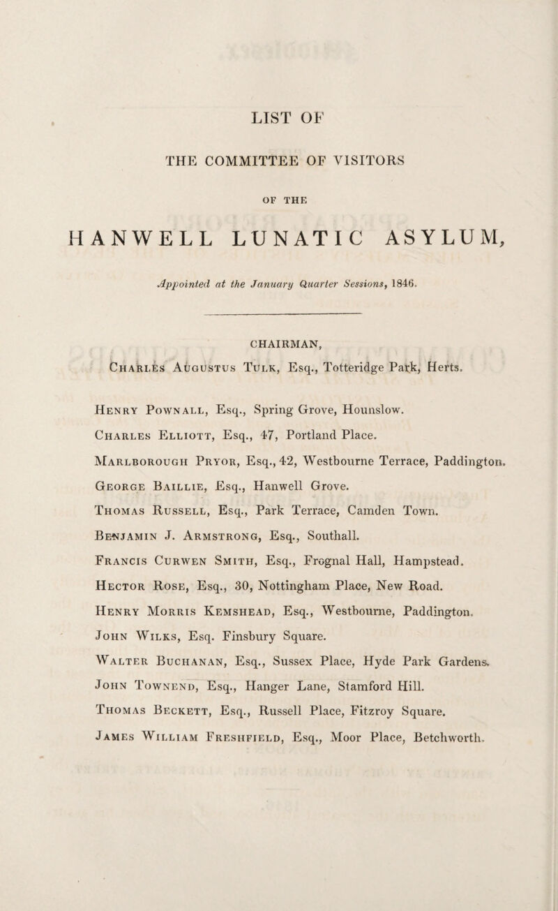 LIST OF THE COMMITTEE OF VISITORS OF THE HANWELL LUNATIC ASYLUM, Appointed at the January Quarter Sessions, 1846. CHAIRMAN, Charles Augustus Tulk, Esq., Totteridge Park, Herts, Henry Pownall, Esq., Spring Grove, Hounslow. Charles Elliott, Esq., 47, Portland Place. Marlborough Pryor, Esq., 42, Westbourne Terrace, Paddington, George Baillie, Esq., Hanwell Grove. Thomas Russell, Esq., Park Terrace, Camden Town. Benjamin J. Armstrong, Esq., Southall. Francis Curwen Smith, Esq., Frcgnal Hall, Hampstead. Hector Rose, Esq., 30, Nottingham Place, New Road. Henry Morris Kemshead, Esq., Westbourne, Paddington, John Wilks, Esq. Finsbury Square. Walter Buchanan, Esq., Sussex Place, Hyde Park Gardens. John Townend, Esq., Hanger Lane, Stamford Hill. Thomas Beckett, Esq., Russell Place, Fitzroy Square. James William Fresiifield, Esq., Moor Place, Betchworth.