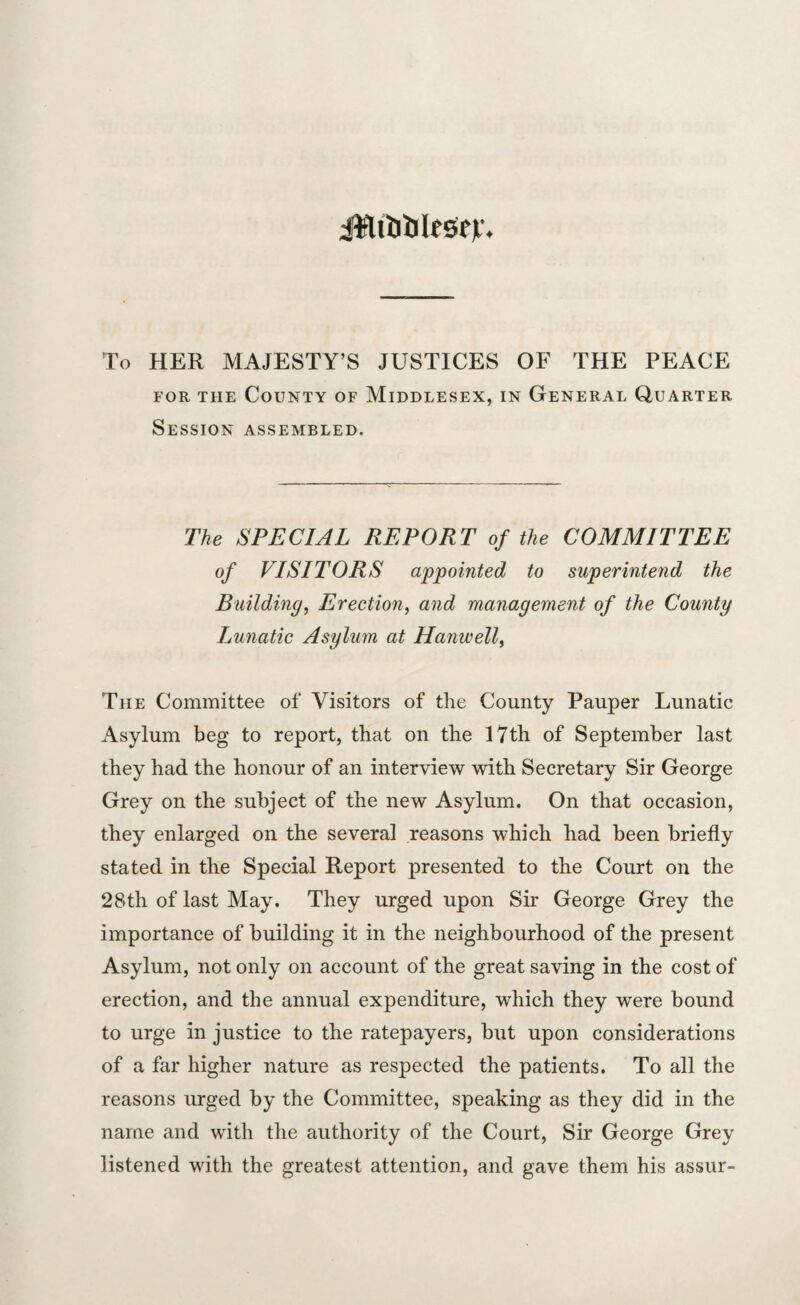 jHt&ljltSer. To HER MAJESTY’S JUSTICES OF THE PEACE for the County of Middlesex, in General Quarter Session assembled. The SPECIAL REPORT of the COMMITTEE of VISITORS appointed to superintend the Building, Erection, and management of the County Lunatic Asylum at Hanwell> The Committee of Visitors of the County Pauper Lunatic Asylum beg to report, that on the 17th of September last they had the honour of an interview with Secretary Sir George Grey on the subject of the new Asylum. On that occasion, they enlarged on the several reasons which had been briefly stated in the Special Report presented to the Court on the 28th of last May. They urged upon Sir George Grey the importance of building it in the neighbourhood of the present Asylum, not only on account of the great saving in the cost of erection, and the annual expenditure, which they were bound to urge in justice to the ratepayers, but upon considerations of a far higher nature as respected the patients. To all the reasons urged by the Committee, speaking as they did in the name and with the authority of the Court, Sir George Grey listened with the greatest attention, and gave them his assur-