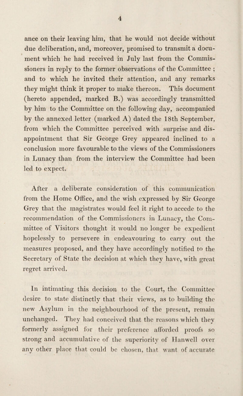 ance on their leaving him, that he would not decide without due deliberation, and, moreover, promised to transmit a docu¬ ment which he had received in July last from the Commis¬ sioners in reply to the former observations of the Committee ; and to which he invited their attention, and any remarks they might think it proper to make thereon. This document (hereto appended, marked B.) was accordingly transmitted by him to the Committee on the following day, accompanied by the annexed letter (marked A) dated the 18th September, from which the Committee perceived with surprise and dis¬ appointment that Sir George Grey appeared inclined to a conclusion more favourable to the views of the Commissioners in Lunacy than from the interview the Committee had been led to expect. After a deliberate consideration of this communication from the Home Office, and the wish expressed by Sir George Grey that the magistrates would feel it right to accede to the recommendation of the Commissioners in Lunacy, the Com¬ mittee of Visitors thought it would no longer be expedient hopelessly to persevere in endeavouring to carry out the measures proposed, and they have accordingly notified to the Secretary of State the decision at which they have, with great regret arrived. In intimating this decision to the Court, the Committee desire to state distinctly that their views, as to building the new Asylum in the neighbourhood of the present, remain unchanged. They had conceived that the reasons which they formerly assigned for their preference afforded proofs so strong and accumulative of the superiority of Han well over any other place that could be chosen, that want of accurate