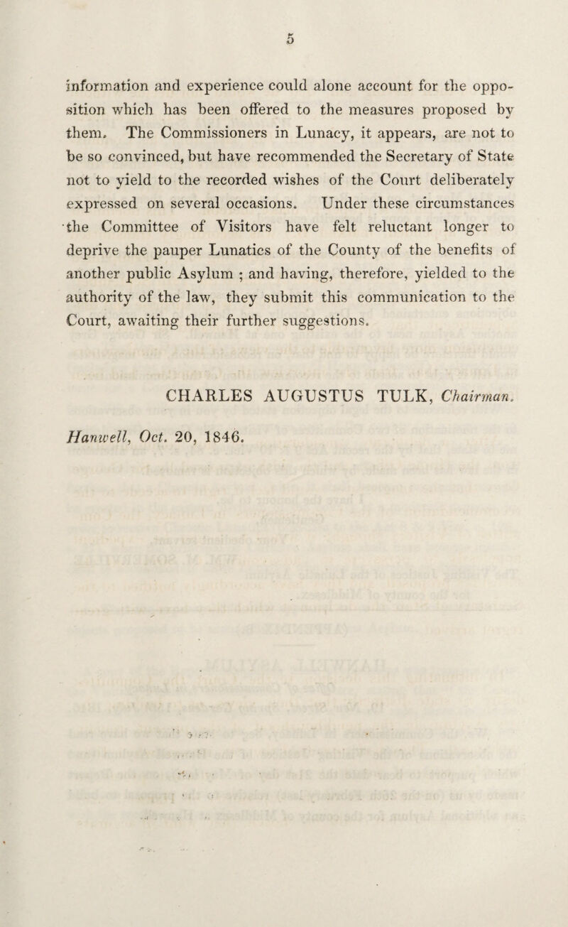 information and experience could alone account for the oppo¬ sition which has been offered to the measures proposed by them. The Commissioners in Lunacy, it appears, are not to be so convinced, but have recommended the Secretary of State not to yield to the recorded wishes of the Court deliberately expressed on several occasions. Under these circumstances the Committee of Visitors have felt reluctant longer to deprive the pauper Lunatics of the County of the benefits of another public Asylum ; and having, therefore, yielded to the authority of the law, they submit this communication to the Court, awaiting their further suggestions. CHARLES AUGUSTUS TULK, Chairman. Hanwell, Oct. 20, 1846.