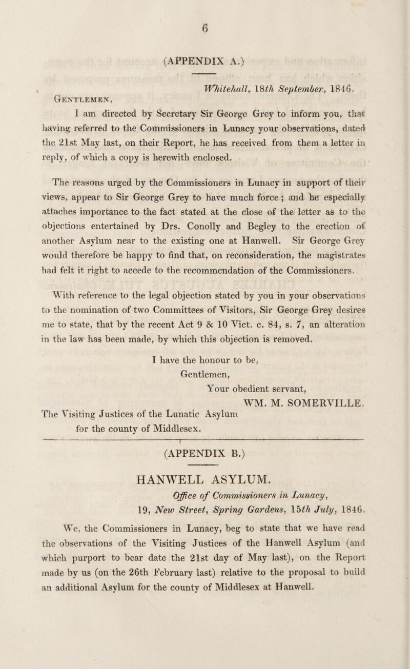 (APPENDIX A.) Whitehall, 18th September, 1846. Gentlemen, I am directed by Secretary Sir George Grey to inform you, that having referred to the Commissioners in Lunacy your observations, dated the 21st May last, on their Report, he has received from them a letter in reply, of which a copy is herewith enclosed. The reasons urged by the Commissioners in Lunacy in support of their views, appear to Sir George Grey to have much force; and he especially attaches importance to the fact stated at the close of the letter as to the objections entertained by Drs. Conolly and Begley to the erection of another Asylum near to the existing one at Hanwell. Sir George Grey would therefore be happy to find that, on reconsideration, the magistrates had felt it right to accede to the recommendation of the Commissioners. With inference to the legal objection stated by you in your observations to the nomination of two Committees of Visitors, Sir George Grey desires me to state, that by the recent Act 9 & 10 Viet. c. 84, s. 7, an alteration in the law has been made, by which this objection is removed. I have the honour to be, Gentlemen, Your obedient servant, WM. M. SOMERVILLE. The Visiting Justices of the Lunatic Asylum for the county of Middlesex. --7--<- (APPENDIX B.) HANWELL ASYLUM. Office of Commissioners in Lunacy, 19, New Street, Spring Gardens, 15th July, 1846. We, the Commissioners in Lunacy, beg to state that we have read the observations of the Visiting Justices of the Hanwell Asylum (and which purport to bear date the 21st day of May last), on the Report made by us (on the 26th Eebruary last) relative to the proposal to build an additional Asylum for the county of Middlesex at Hanwell.