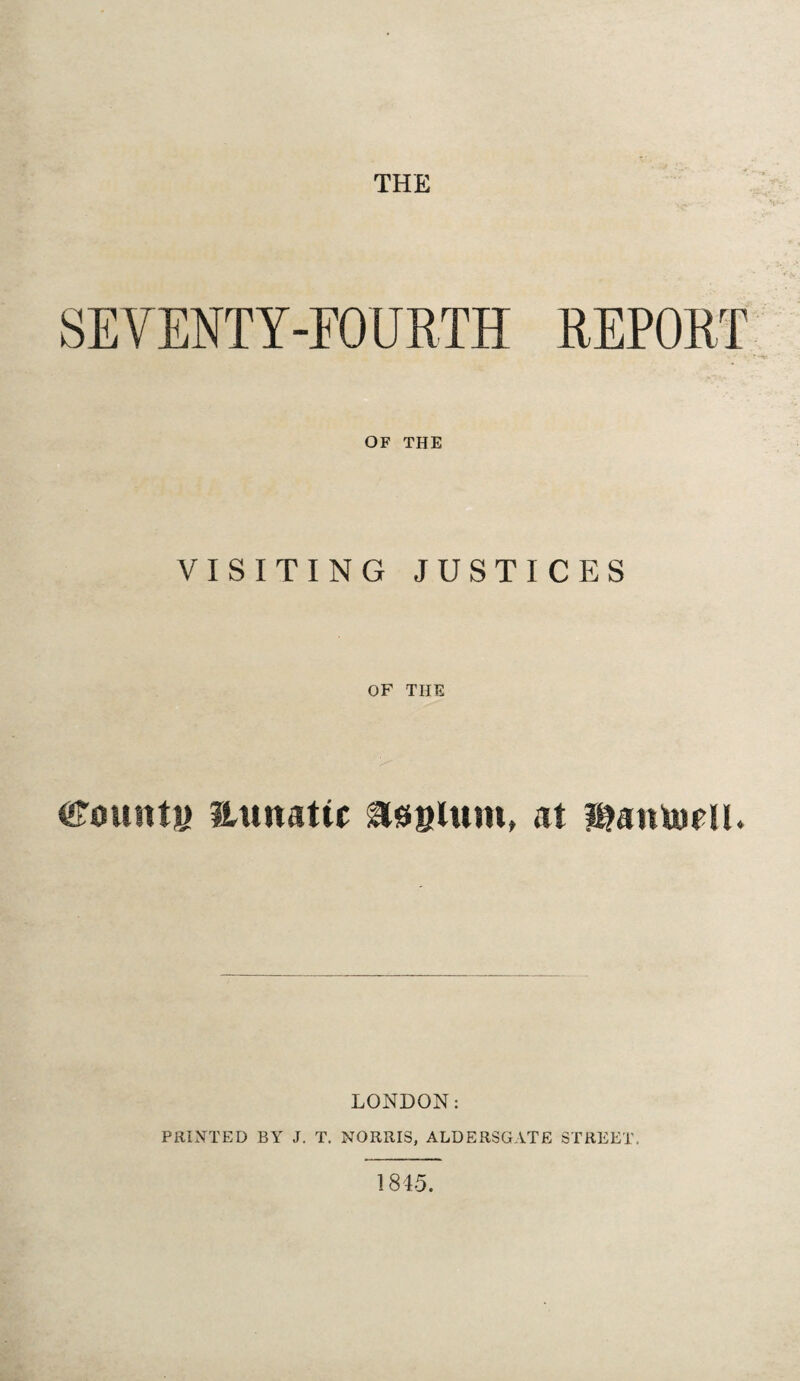 THE SEVENTY-FOURTH REPORT OF THE VISITING JUSTICES OF THE County aunattc asylum, at liMniurll. LONDON: PRINTED BY J. T. NORRIS, ALDERSGATE STREET. 1845.