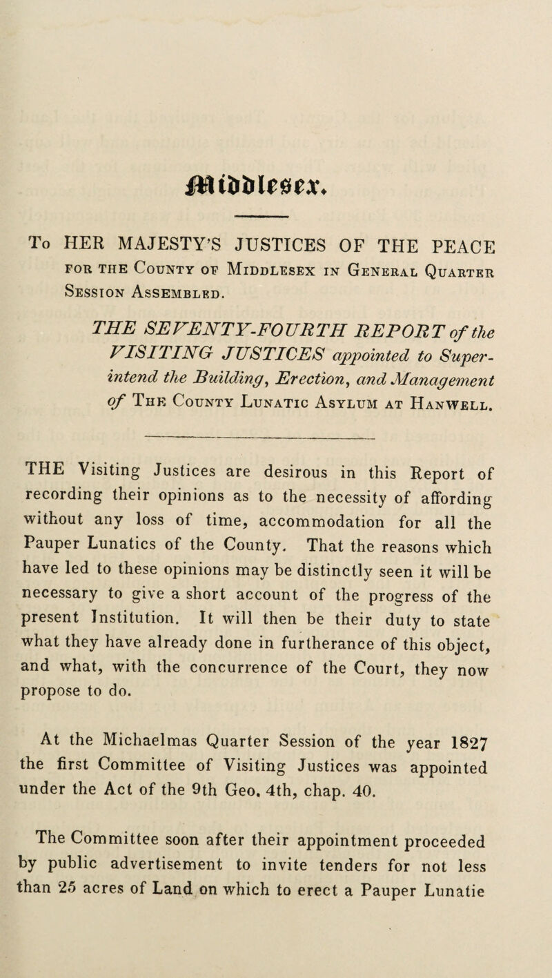 Mibble&tx. To HER MAJESTY’S JUSTICES OF THE PEACE for the County of Middlesex in General Quarter Session Assembled. THE SEVENTY-FOURTH REPORT of the VISITING JUSTICES appointed to Super¬ intend the Building, Erection, and Management of The County Lunatic Asylum at Hanwell. THE Visiting Justices are desirous in this Report of recording their opinions as to the necessity of affording without any loss of time, accommodation for all the Pauper Lunatics of the County. That the reasons which have led to these opinions may be distinctly seen it will be necessary to give a short account of the progress of the present Institution. It will then be their duty to state what they have already done in furtherance of this object, and what, with the concurrence of the Court, they now propose to do. At the Michaelmas Quarter Session of the year 1827 the first Committee of Visiting Justices was appointed under the Act of the 9th Geo. 4th, chap. 40. The Committee soon after their appointment proceeded by public advertisement to invite tenders for not less than 25 acres of Land on which to erect a Pauper Lunatie