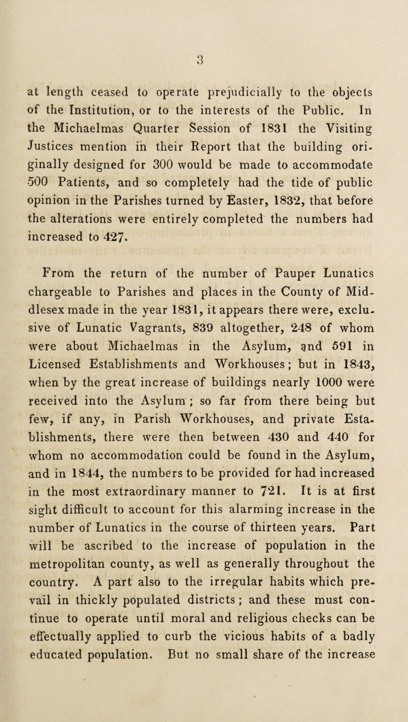 at length ceased to operate prejudicially to the objects of the Institution, or to the interests of the Public. In the Michaelmas Quarter Session of 1831 the Visiting Justices mention in their Report that the building ori¬ ginally designed for 300 would be made to accommodate 500 Patients, and so completely had the tide of public opinion in the Parishes turned by Easter, 1832, that before the alterations were entirely completed the numbers had increased to 427. From the return of the number of Pauper Lunatics chargeable to Parishes and places in the County of Mid¬ dlesex made in the year 1831, it appears there were, exclu¬ sive of Lunatic Vagrants, 839 altogether, 248 of whom were about Michaelmas in the Asylum, gnd 591 in Licensed Establishments and Workhouses ; but in 1843, when by the great increase of buildings nearly 1000 were received into the Asylum ; so far from there being but few, if any, in Parish Workhouses, and private Esta¬ blishments, there were then between 430 and 440 for whom no accommodation could be found in the Asylum, and in 1844, the numbers to be provided for had increased in the most extraordinary manner to 721. It is at first sight difficult to account for this alarming increase in the number of Lunatics in the course of thirteen years. Part will be ascribed to the increase of population in the metropolitan county, as well as generally throughout the country. A part also to the irregular habits which pre¬ vail in thickly populated districts ; and these must con¬ tinue to operate until moral and religious checks can be effectually applied to curb the vicious habits of a badly educated population. But no small share of the increase