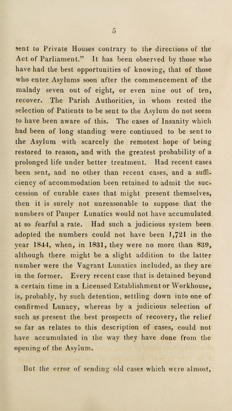 sent to Private Houses contrary to the directions of the Act of Parliament.” It has been observed by those who have had the best opportunities of knowing, that of those who enter Asylums soon after the commencement of the malady seven out of eight, or even nine out of ten, recover. The Parish Authorities, in whom rested the selection of Patients to be sent to the Asvlum do not seem v to have been aware of this. The cases of Insanity which had been of long standing were continued to be sent to the Asylum with, scarcely the remotest hope of being restored to reason, and with the greatest probability of a prolonged life under better treatment. Had recent cases been sent, and no other than recent cases, and a suffi¬ ciency of accommodation been retained to admit the suc¬ cession of curable cases that might present themselves, then it is surely not unreasonable to suppose that the numbers of Pauper Lunatics would not have accumulated at so fearful a rate. Had such a judicious system been, adopted the numbers could not have been 1,7*21 in the year 1844, when, in 1831, they were no more than 839, although there might be a slight addition to the latter number were the Vagrant Lunatics included, as they are in the former. Every recent case that is detained beyond a certain time in a Licensed Establishment or Workhouse, is, probably, by such detention, settling down into one of confirmed Lunacy, whereas by a judicious selection of such as present the best prospects of recovery, the relief so far as relates to this description of cases, could not have accumulated in the way they have done from the opening of the Asylum. But the error of sending old cases which were almost,