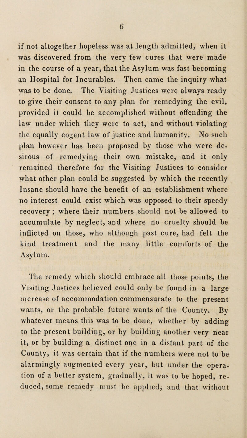 if not altogether hopeless was at length admitted, when it was discovered from the very few cures that were made in the course of a year, that the Asylum was fast becoming an Hospital for Incurables. Then came the inquiry what was to be done. The Visiting Justices were always ready to give their consent to any plan for remedying the evil, provided it could be accomplished without offending the law under which they were to act, and without violating the equally cogent law of justice and humanity. No such plan however has been proposed by those who were de¬ sirous of remedying their own mistake, and it only remained therefore for the Visiting Justices to consider what other plan could be suggested by which the recently Insane should have the benefit of an establishment where no interest could exist which was opposed to their speedy recovery ; where their numbers should not be allowed to accumulate by neglect, and where no cruelty should be inflicted on those, who although past cure, had felt the kind treatment and the manv little comforts of the Asylum. The remedy which should embrace all those points, the Visiting Justices believed could only be found in a large increase of accommodation commensurate to the present wants, or the probable future wants of the County. By whatever means this was to be done, whether by adding to the present building, or by building another very near it, or by building a distinct one in a distant part of the County, it was certain that if the numbers were not to be alarmingly augmented every year, but under the opera¬ tion of a better system, gradually, it was to be hoped, re¬ duced, some remedy must be applied, and that without