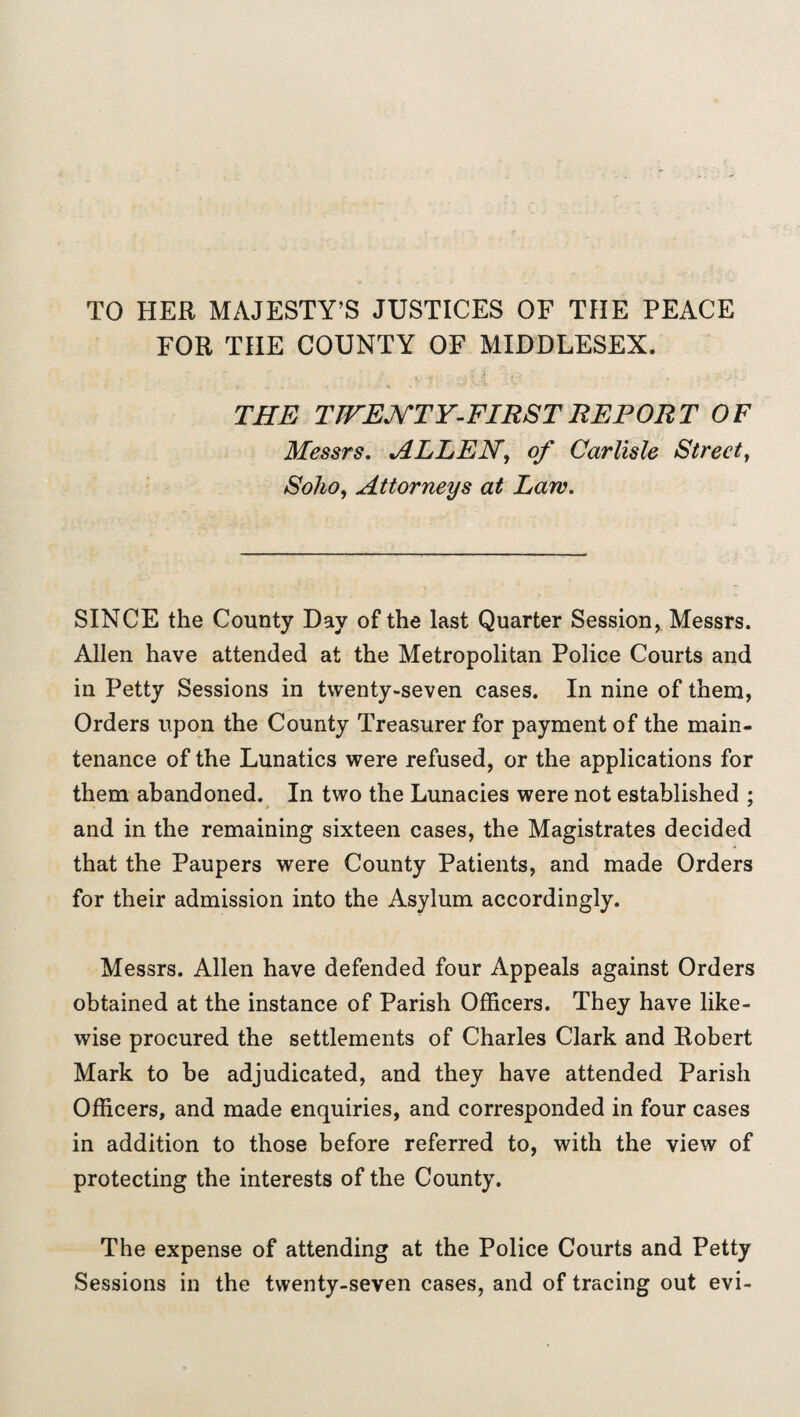 TO HER MAJESTY’S JUSTICES OF THE PEACE FOR THE COUNTY OF MIDDLESEX. THE TWENTY-FIRST REPORT OF Messrs. ALLEN, of Carlisle Street, Soho, Attorneys at Law. SINCE the County Day of the last Quarter Session, Messrs. Allen have attended at the Metropolitan Police Courts and in Petty Sessions in twenty-seven cases. In nine of them, Orders upon the County Treasurer for payment of the main¬ tenance of the Lunatics were refused, or the applications for them abandoned. In two the Lunacies were not established ; and in the remaining sixteen cases, the Magistrates decided that the Paupers were County Patients, and made Orders for their admission into the Asylum accordingly. Messrs. Allen have defended four Appeals against Orders obtained at the instance of Parish Officers. They have like¬ wise procured the settlements of Charles Clark and Robert Mark to be adjudicated, and they have attended Parish Officers, and made enquiries, and corresponded in four cases in addition to those before referred to, with the view of protecting the interests of the County. The expense of attending at the Police Courts and Petty Sessions in the twenty-seven cases, and of tracing out evi-