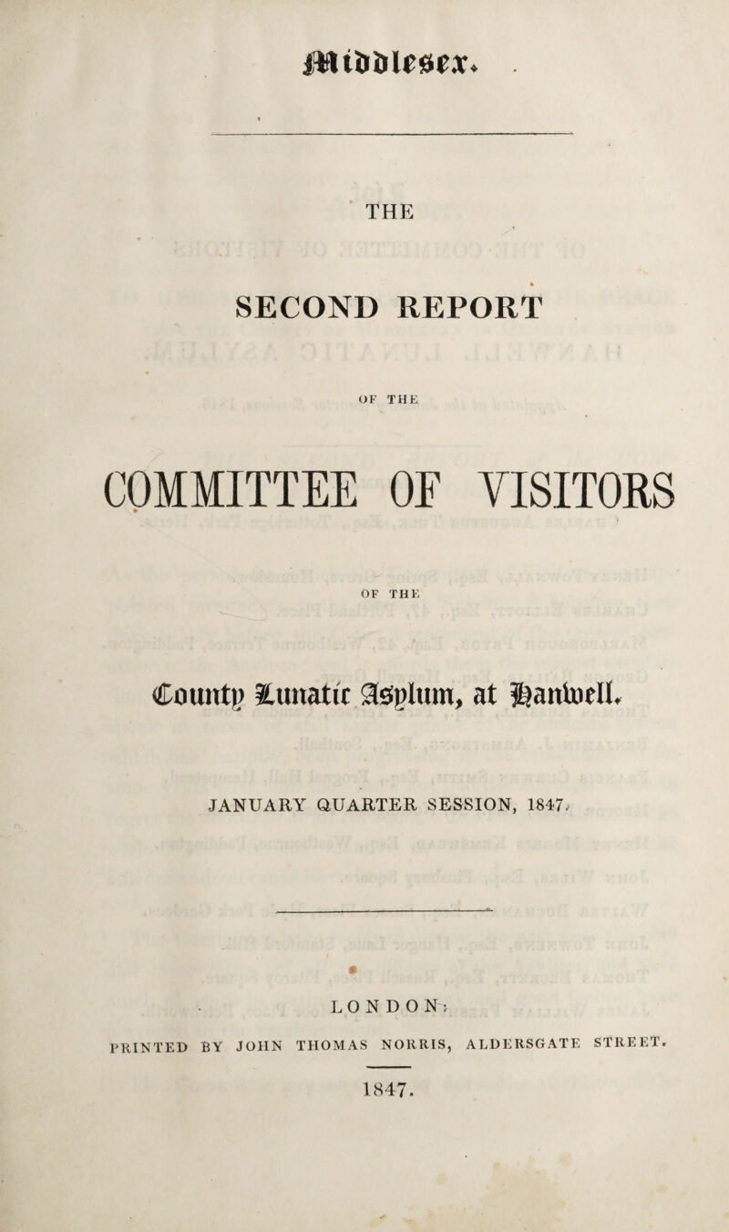 THE SECOND REPORT OF THE COMMITTEE OF VISITORS OF THE Count)) lunatic Upturn, at itiaitloelL ■JANUARY QUARTER SESSION, 1847. LONDON: PRINTED BY JOHN THOMAS NORRIS, ALDERSGATE STREET. 1847.