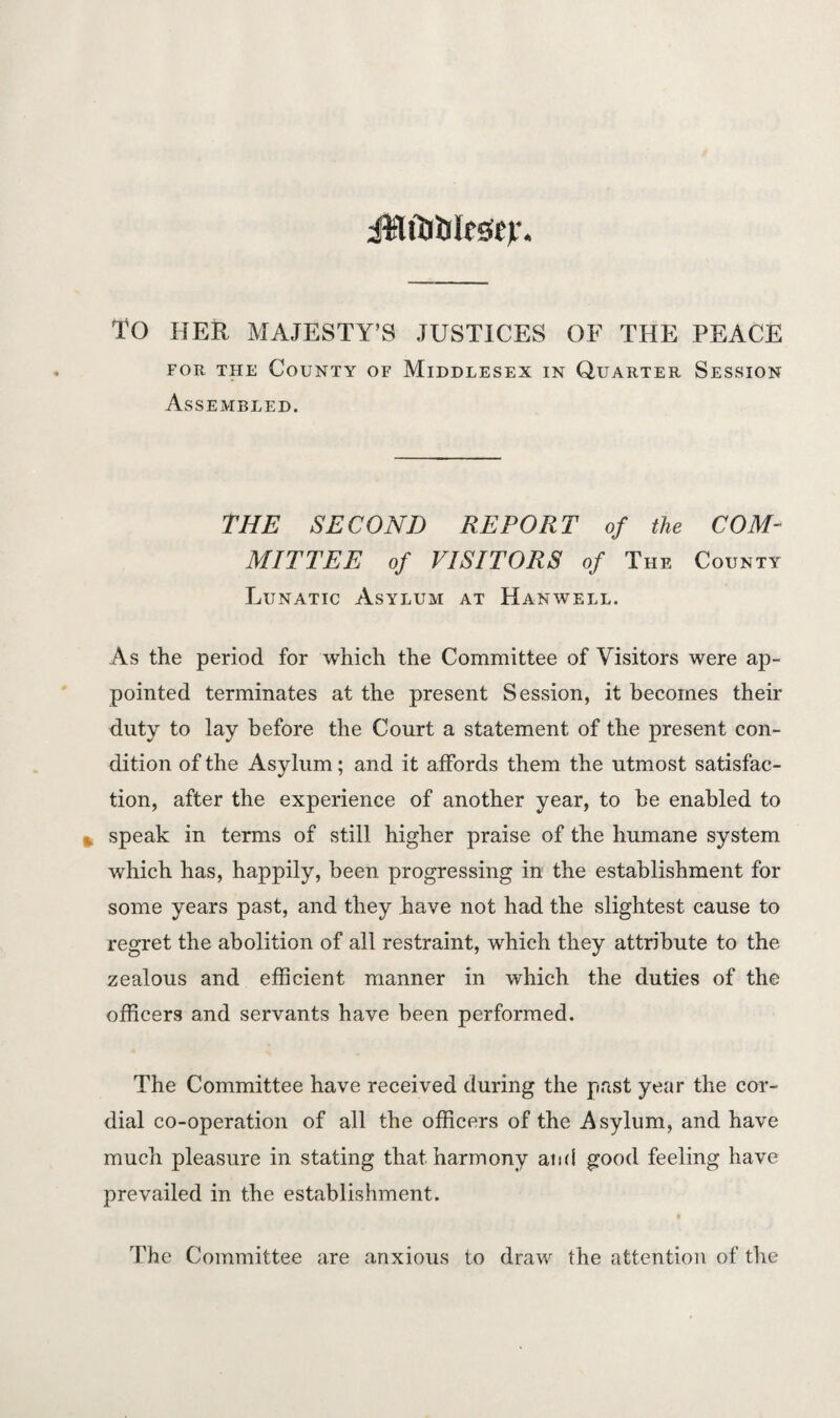 ilUTjiilessejr. TO HER MAJESTY’S JUSTICES OF THE PEACE for the County of Middlesex in Quarter Session Assembled. THE SECOND REPORT of the COM¬ MITTEE of VISITORS of The County Lunatic Asylum at Hanwell. As the period for which the Committee of Yisitors were ap¬ pointed terminates at the present Session, it becomes their duty to lay before the Court a statement of the present con¬ dition of the Asylum; and it affords them the utmost satisfac¬ tion, after the experience of another year, to he enabled to speak in terms of still higher praise of the humane system which has, happily, been progressing in the establishment for some years past, and they have not had the slightest cause to regret the abolition of all restraint, wdiich they attribute to the zealous and efficient manner in which the duties of the officers and servants have been performed. The Committee have received during the past year the cor¬ dial co-operation of all the officers of the Asylum, and have much pleasure in stating that harmony and good feeling have prevailed in the establishment. The Committee are anxious to draw the attention of the