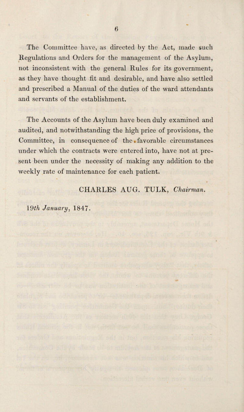 fi The Committee have, as directed by the Act, made such Regulations and Orders for the management of the Asylum, not inconsistent with the general Rules for its government, as they have thought fit and desirable, and have also settled and prescribed a Manual of the duties of the ward attendants and servants of the establishment. The Accounts of the Asylum have been duly examined and audited, and notwithstanding the high price of provisions, the Committee, in consequence of the . favorable circumstances under which the contracts were entered into, have not at pre¬ sent been under the necessity of making any addition to the weekly rate of maintenance for each patient. CHARLES AUG. TULK, Chairman. 19th January, 1847.