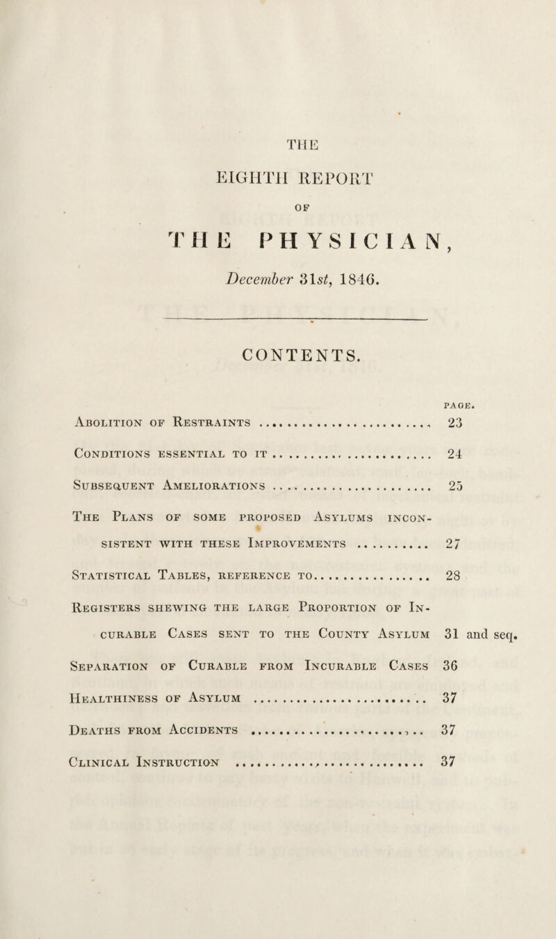 EIGHTH REPORT OF THE PHYSICIAN, December 31s£, 1846. CONTENTS. PAGE. Abolition of Restraints .. 23 Conditions essential to it. 24 Subsequent Ameliorations. 25 The Plans of some proposed Asylums incon¬ sistent WITH THESE IMPROVEMENTS . 27 Statistical Tables, reference to. 28 Registers shewing the large Proportion of In¬ curable Cases sent to the County Asylum 31 and seq. Separation of Curable from Incurable Cases 36 Healthiness of Asylum . 37 Deaths from Accidents .... 37 Clinical Instruction . 37