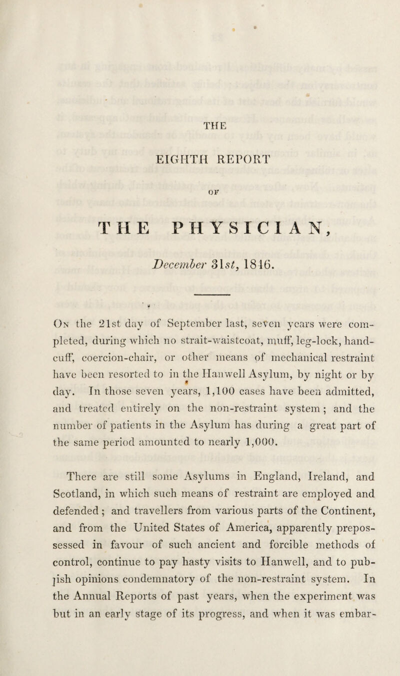 EIGHTH REPORT or T H E PHYSICIAN, December 1816. On the 21st day of September last, seten years were com¬ pleted, during which no strait-waistcoat, muff, leg-lock, hand¬ cuff, coercion-chair, or other means of mechanical restraint have been resorted to in the Hanwell Asylum, by night or by day. In those seven years, 1,100 cases have been admitted, and treated entirely on the non-restraint system ; and the number of patients in the Asylum has during a great part of the same period amounted to nearly 1,000. There are still some Asylums in England, Ireland, and Scotland, in which such means of restraint are employed and defended ; and travellers from various parts of the Continent, and from the United States of America, apparently prepos¬ sessed in favour of such ancient and forcible methods of control, continue to pay hasty visits to Hanwell, and to pub- ]ish opinions condemnatory of the non-restraint system. In the Annual Reports of past years, when the experiment was but in an early stage of its progress, and when it was embar-