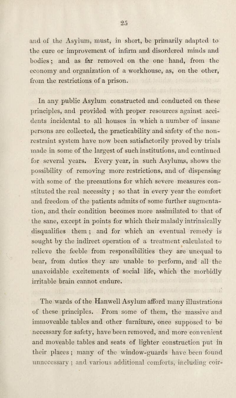 and of the Asylum, must, in short, be primarily adapted to the cure or improvement of infirm and disordered minds and bodies; and as far removed on the one hand, from the economy and organization of a workhouse, as, on the other, from the restrictions of a prison. In any public Asylum constructed and conducted on these principles, and provided with proper resources against acci¬ dents incidental to all houses in which a number of insane persons are collected, the practicability and safety of the non¬ restraint system have now been satisfactorily proved by trials made in some of the largest of such institutions, and continued for several years. Every year, in such Asylums, shows the possibility of removing more restrictions, and of dispensing with some of the precautions for which severe measures con¬ stituted the real necessity ; so that in every year the comfort and freedom of the patients admits of some further augmenta¬ tion, and their condition becomes more assimilated to that of the sane, except in points for which their malady intrinsically disqualifies them ; and for which an eventual remedy is sought by the indirect operation of a treatment calculated to relieve the feeble from responsibilities they are unequal to bear, from duties they are unable to perform, and all the unavoidable excitements of social life, which the morbidly irritable brain cannot endure. The wards of the Hanwell Asylum afford many illustrations of these principles. From some of them, the massive and immoveable tables and other furniture, once supposed to be necessary for safety, have been removed, and more convenient and moveable tables and seats of lighter construction put in their places ; many of the window-guards have been found unnecessary ; and various additional comforts, including coir-