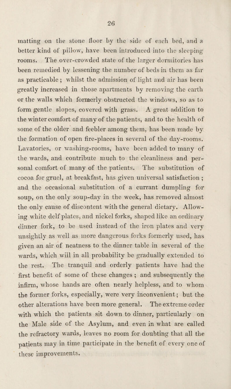 matting on the stone floor by the side of each hed, and a better kind of pillow, have been introduced into the sleeping rooms. The over-crowded state of the larger dormitories has been remedied by lessening the number of beds in them as far as practicable ; whilst the admission of light and air has been greatly increased in those apartments by removing the earth or the walls which formerly obstructed the windows, so as to form gentle slopes, covered with grass. A great addition to the winter comfort of many of the patients, and to the health of some of the older and feebler among them, has been made by the formation of open fire-places in several of the day-rooms. Lavatories, or washing-rooms, have been added to many of the wards, and contribute much to the cleanliness and per¬ sonal comfort of many of the patients. The substitution of cocoa for gruel, at breakfast, has given universal satisfaction ; and the occasional substitution of a currant dumpling for soup, on the only soup-day in the week, has removed almost the only cause of discontent with the general dietary. Allow¬ ing white delf plates, and nickel forks, shaped like an ordinary dinner fork, to be used instead of the iron plates and very unsightly as well as more dangerous forks formerly used, has given an air of neatness to the dinner table in several of the wards, which will in all probability be gradually extended to the rest. The tranquil and orderly patients have had the first benefit of some of these changes ; and subsequently the infirm, whose hands are often nearly helpless, and to whom the former forks, especially, were very inconvenient; but the other alterations have been more general. The extreme order with which the patients sit down to dinner, particularly on the Male side of the Asylum, and even in what are called the refractory wards, leaves no room for doubting that all the patients may in time participate in the benefit of every one of these improvements.