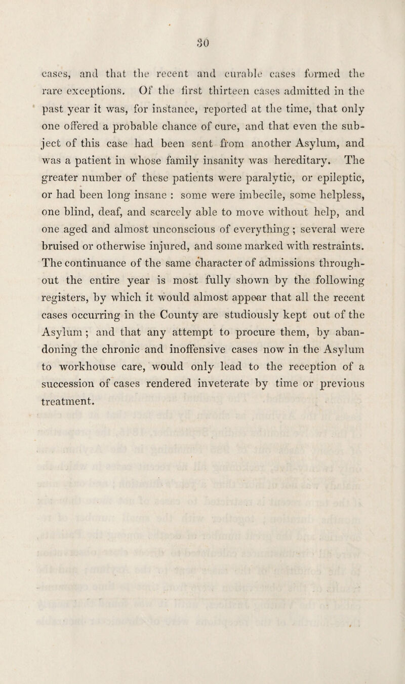 cases, and that the recent and curable cases formed the rare exceptions. Of the first thirteen cases admitted in the past year it was, for instance, reported at the time, that only one offered a probable chance of cure, and that even the sub¬ ject of this case had been sent from another Asylum, and was a patient in whose family insanity was hereditary. The greater number of these patients were paralytic, or epileptic, or had been long insane : some were imbecile, some helpless, one blind, deaf, and scarcely able to move without help, and one aged and almost unconscious of everything ; several were bruised or otherwise injured, and some marked with restraints. The continuance of the same character of admissions through¬ out the entire year is most fully shown by the following registers, by which it would almost appear that all the recent cases occurring in the County are studiously kept out of the Asylum; and that any attempt to procure them, by aban¬ doning the chronic and inoffensive cases now in the Asylum to workhouse care, would only lead to the reception of a succession of cases rendered inveterate by time or previous treatment.