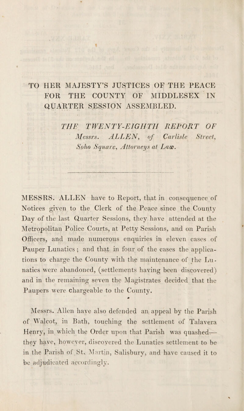 TO HER MAJESTY’S JUSTICES OF THE PEACE FOR THE COUNTY OF MIDDLESEX IN QUARTER SESSION ASSEMBLED. THE TWENTY-EIGHTH REPORT OF Messrs. ALLEN, of Carlisle Street, Soho Square, Attorneys at Law. MESSRS. ALLEN have to Report, that in consequence of Notices given to the Clerk of the Peace since the County Day of the last Quarter Sessions, they have attended at the Metropolitan Police Courts, at Petty Sessions, and on Parish Officers, and made numerous enquiries in eleven cases of Pauper Lunatics ; and that in four of the cases the applica¬ tions to charge the County with the maintenance of the Lu¬ natics were abandoned, (settlements having been discovered) and in the remaining seven the Magistrates decided that the Paupers were chargeable to the County. «» Messrs. Allen have also defended an appeal by the Parish of Walcot, in Bath, touching the settlement of Talavera Henry, in which the Order upon that Parish was quashed— they have, however, discovered the Lunatics settlement to be in the Parish of St. Martin, Salisbury, and have caused it to be adjudicated accordingly.