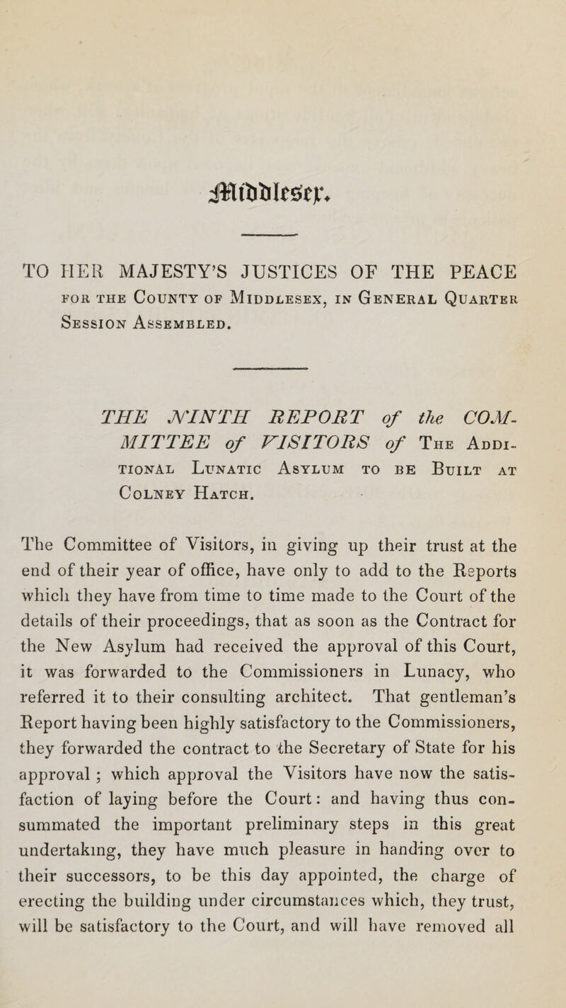 jUttitilestL TO HER MAJESTY’S JUSTICES OF THE PEACE foe the County of Middlesex, in General Quarter Session Assembled. THE A/TNTH REPOET of the COM¬ MITTEE of VISITORS of The Addi¬ tional Lunatic Asylum to be Built at Colney Hatch. The Committee of Visitors, in giving up their trust at the end of their year of office, have only to add to the Reports which they have from time to time made to the Court of the details of their proceedings, that as soon as the Contract for the New Asylum had received the approval of this Court, it was forwarded to the Commissioners in Lunacy, who referred it to their consulting architect. That gentleman’s Report having been highly satisfactory to the Commissioners, they forwarded the contract to the Secretary of State for his approval ; which approval the Visitors have now the satis¬ faction of laying before the Court: and having thus con¬ summated the important preliminary steps in this great undertaking, they have much pleasure in handing over to their successors, to be this day appointed, the charge of erecting the building under circumstances which, they trust, will be satisfactory to the Court, and will have removed all