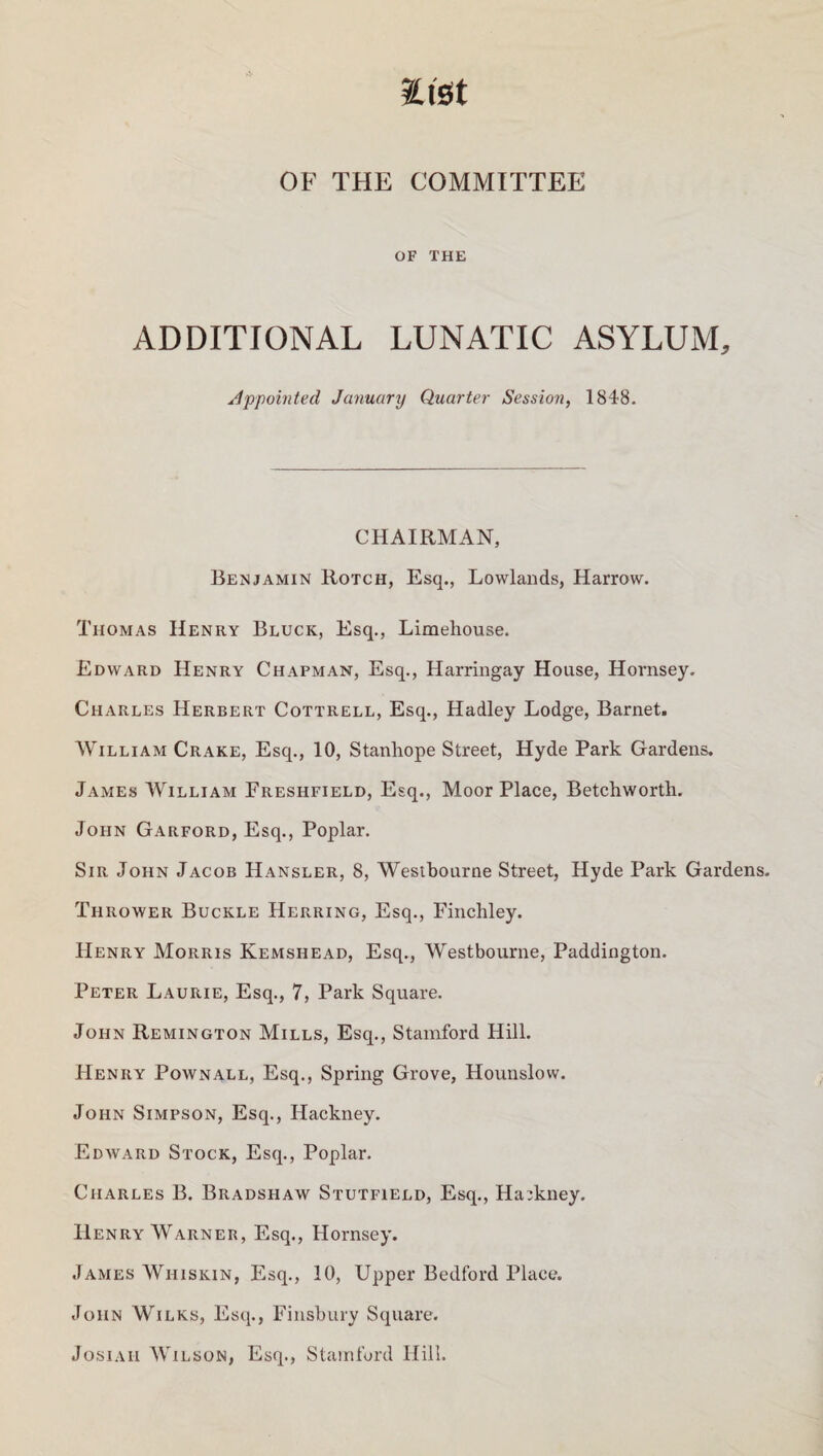 mt OF THE COMMITTEE OF THE ADDITIONAL LUNATIC ASYLUM, Appointed January Quarter Session, 1848. CHAIRMAN, Benjamin Rotch, Esq., Lowlands, Harrow. Thomas Henry Bluck, Esq., Limehouse. Edward Henry Chapman, Esq., Harringay House, Hornsey. Charles Herbert Cottrell, Esq., Hadley Lodge, Barnet. William Crake, Esq., 10, Stanhope Street, Hyde Park Gardens. James William Freshfield, Esq., Moor Place, Betchworth. John Garford, Esq., Poplar. Sir John Jacob Hansler, 8, Westbourne Street, Hyde Park Gardens. Thrower Buckle Herring, Esq., Finchley. Henry Morris Kemshead, Esq., Westbourne, Paddington. Peter Laurie, Esq., 7, Park Square. John Remington Mills, Esq., Stamford Hill. Henry Pownall, Esq., Spring Grove, Hounslow. John Simpson, Esq., Hackney. Edward Stock, Esq., Poplar. Charles B. Bradshaw Stutfield, Esq., Hackney. Henry Warner, Esq., Hornsey. James Wiiiskin, Esq., 10, Upper Bedford Place. John Wilks, Esq., Finsbury Square. Josiaii Wilson, Esq., Stamford Hill.