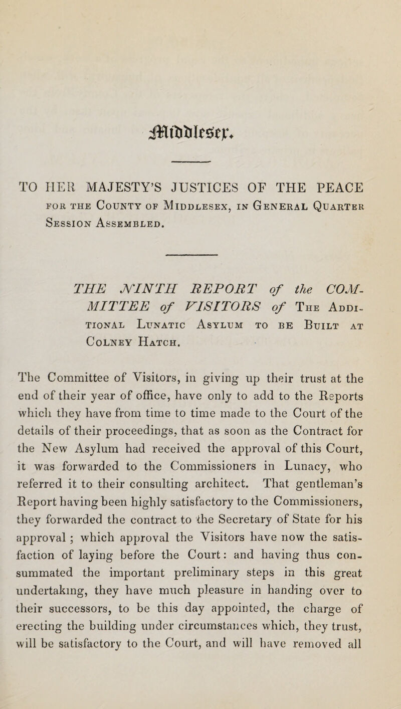 iRtWeSejr. TO HER MAJESTY’S JUSTICES OF THE PEACE for the County of Middlesex, in General Quarter Session Assembled. THE MTNTH REPORT of the COM¬ MITTEE of VISITORS of The Addi¬ tional Lunatic Asylum to be Built at Colney Hatch. The Committee of Visitors, in giving up their trust at the end of their year of office, have only to add to the Reports which they have from time to time made to the Court of the details of their proceedings, that as soon as the Contract for the New Asylum had received the approval of this Court, it was forwarded to the Commissioners in Lunacy, who referred it to their consulting architect. That gentleman’s Report having been highly satisfactory to the Commissioners, they forwarded the contract to the Secretary of State for his approval; which approval the Visitors have now the satis¬ faction of laying before the Court: and having thus con¬ summated the important preliminary steps in this great undertaking, they have much pleasure in handing over to their successors, to be this day appointed, the charge of erecting the building under circumstances which, they trust, will be satisfactory to the Court, and will have removed all