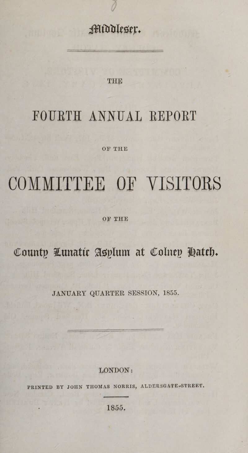 9 JWfiJlifesejr. THE FOURTH ANNUAL REPORT OF THE COMMITTEE OE VISITORS OF THE County iunattc TspIuiu at Colnep itiattlj. JANUARY QUARTER SESSION, 1855. LONDON: PRINTED BY JOHN THOMAS NORRIS, ALDERSGATE-STREET. 1855.