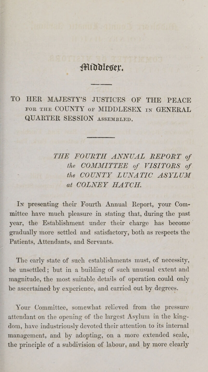 1%ltl3tilrsc)f. TO HER MAJESTY’S JUSTICES OF THE PEACE for the COUNTY of MIDDLESEX in GENERAL QUARTER SESSION assembled. THE FOURTH ANNUAL REPORT of the COMMITTEE of VISITORS of the COUNTY LUNATIC ASYLUM at COLNEY HATCH In presenting their Fourth Annual Report, your Com¬ mittee have much pleasure in stating that, during the past year, the Establishment under their charge has become gradually more settled and satisfactory, both as respects the Patients, Attendants, and Servants. The early state of such establishments must, of necessity, be unsettled; but in a building of such unusual extent and magnitude, the most suitable details of operation could only be ascertained by experience, and carried out by degrees. Your Committee, somewhat relieved from the pressure attendant on the opening of the largest Asylum in the king¬ dom, have industriously devoted their attention to its internal management, and by adopting, on a more extended scale, the principle of a subdivision of labour, and by more clearly