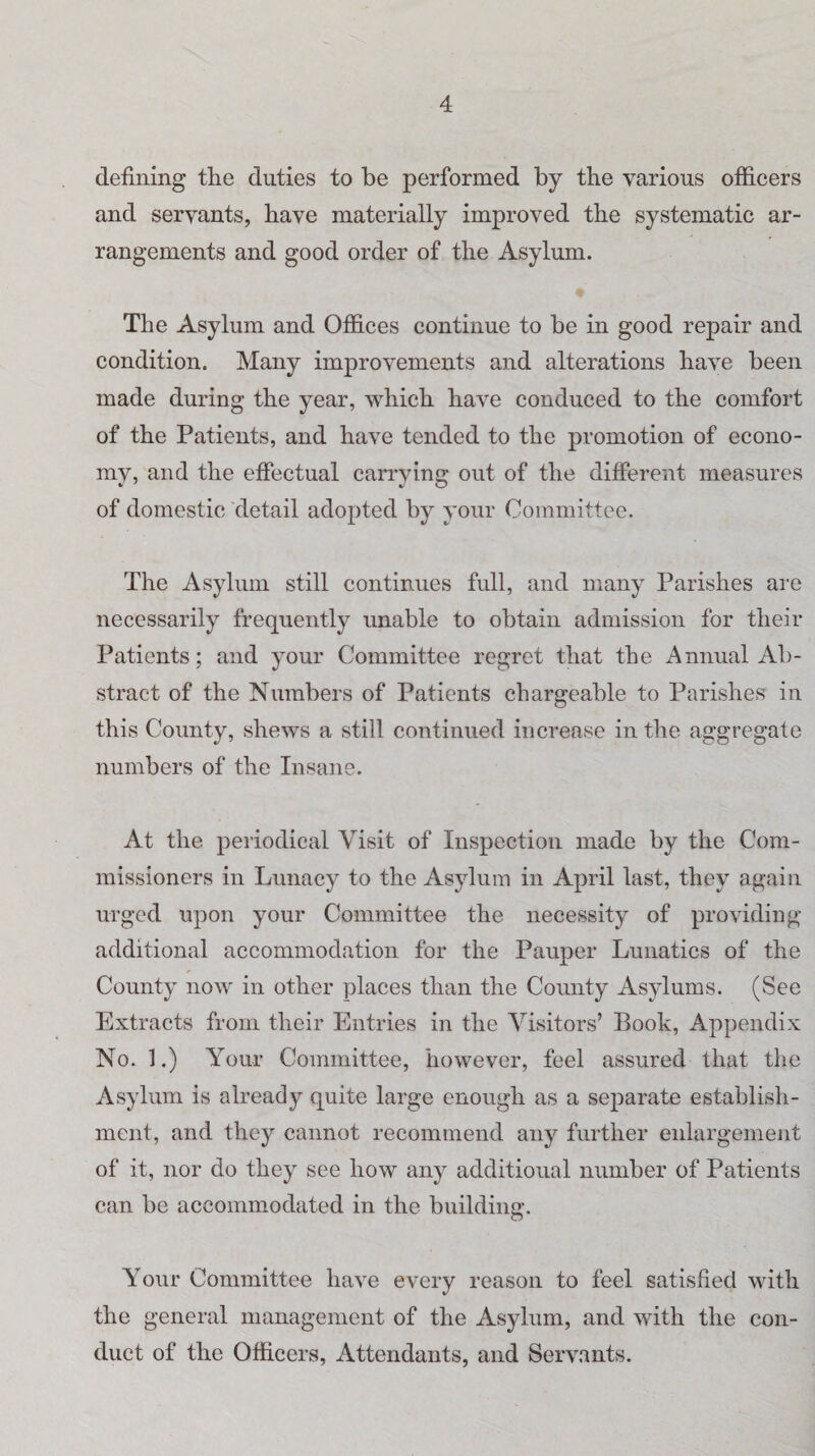 defining the duties to be performed by the various officers and servants, have materially improved the systematic ar¬ rangements and good order of the Asylum. The Asylum and Offices continue to be in good repair and condition. Many improvements and alterations have been made during the year, which have conduced to the comfort of the Patients, and have tended to the promotion of econo¬ my, and the effectual carrying out of the different measures of domestic detail adopted by your Committee. The Asylum still continues full, and many Parishes are necessarily frequently unable to obtain admission for their Patients; and your Committee regret that the Annual Ab¬ stract of the Numbers of Patients chargeable to Parishes in this County, shews a still continued increase in the aggregate numbers of the Insane. At the periodical Visit of Inspection made by the Com¬ missioners in Lunacy to the Asylum in April last, they again urged upon your Committee the necessity of providing additional accommodation for the Pauper Lunatics of the County now in other places than the County Asylums. (See Extracts from their Entries in the Visitors’ Booh, Appendix No. 1.) Your Committee, however, feel assured that the Asylum is already quite large enough as a separate establish¬ ment, and they cannot recommend any further enlargement of it, nor do they see how any additional number of Patients can be accommodated in the building. Your Committee have every reason to feel satisfied with the general management of the Asylum, and with the con¬ duct of the Officers, Attendants, and Servants.