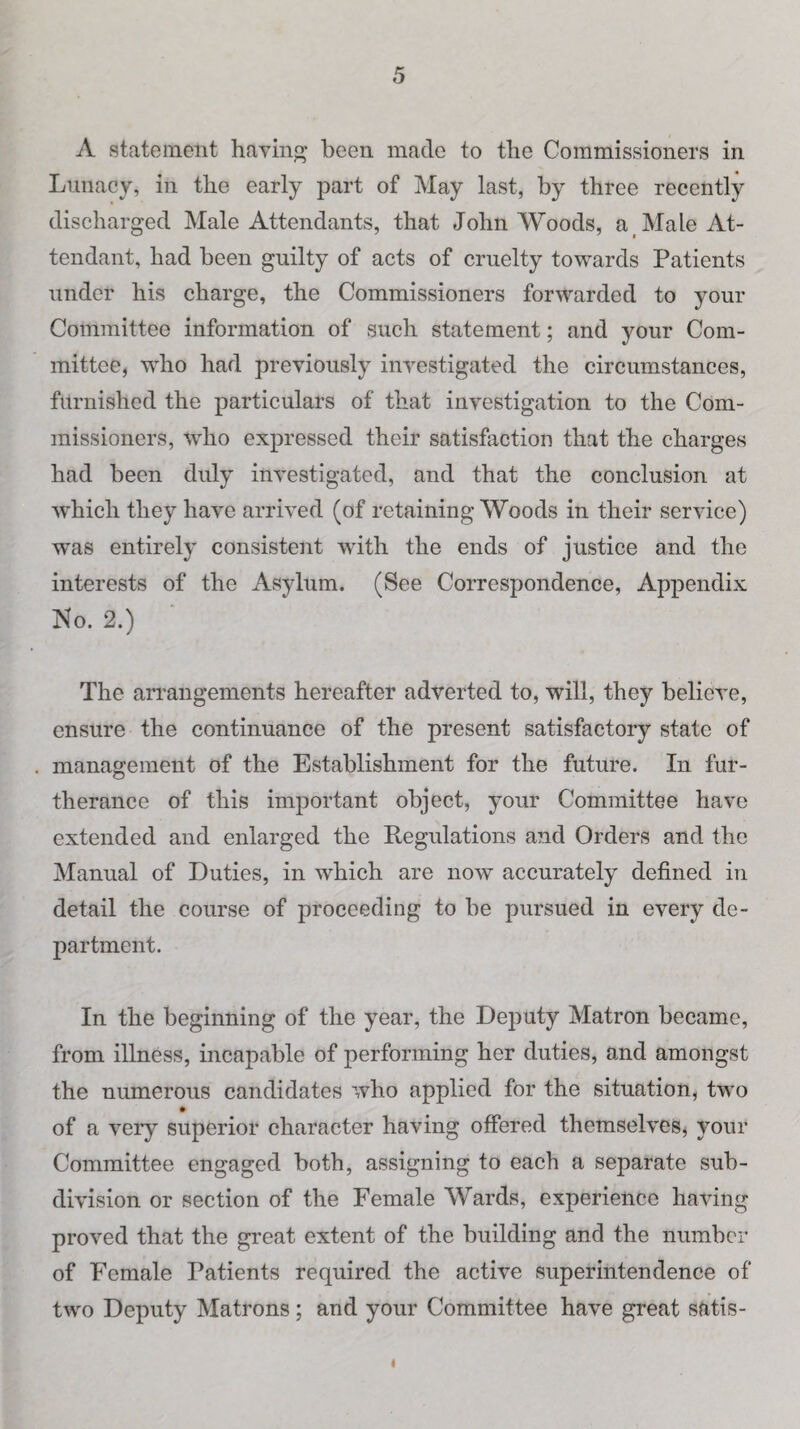 A statement hating been made to the Commissioners in Lunacy, in the early part of May last, by three recently discharged Male Attendants, that John Woods, a Male At¬ tendant, had been guilty of acts of cruelty towards Patients under his charge, the Commissioners forwarded to your Committee information of such statement; and your Com¬ mittee, who had previously investigated the circumstances, furnished the particulars of that investigation to the Com¬ missioners, who expressed their satisfaction that the charges had been duly investigated, and that the conclusion at which they have arrived (of retaining Woods in their service) was entirely consistent with the ends of justice and the interests of the Asylum. (See Correspondence, Appendix No. 2.) The arrangements hereafter adverted to, will, they believe, ensure the continuance of the present satisfactory state of . management of the Establishment for the future. In fur¬ therance of this important object, your Committee have extended and enlarged the Regulations and Orders and the Manual of Duties, in which are now accurately defined in detail the course of proceeding to he pursued in every de¬ partment. In the beginning of the year, the Deputy Matron became, from illness, incapable of performing her duties, and amongst the numerous candidates who applied for the situation, two of a very superior character having offered themselves, your Committee engaged both, assigning to each a separate sub¬ division or section of the Female Wards, experience having proved that the great extent of the building and the number of Female Patients required the active superintendence of two Deputy Matrons ; and your Committee have great satis- i