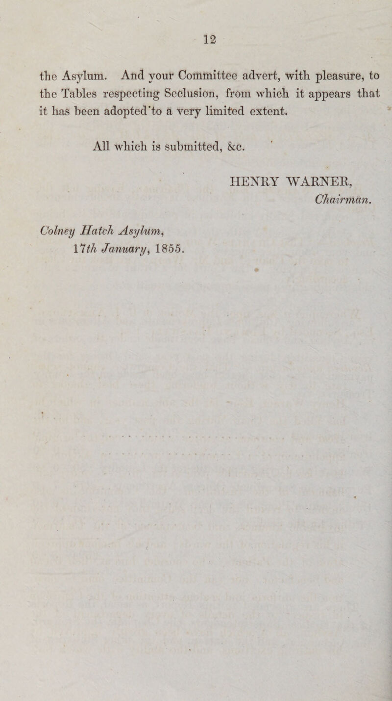 the Asylum. And vour Committee advert, with pleasure, to the Tables respecting Seclusion, from which it appears that it has been adopted’to a very limited extent. All which is submitted, &c. HENRY WARNER, Chairman. Colney Hatch Asylum, 17th January, 1855.