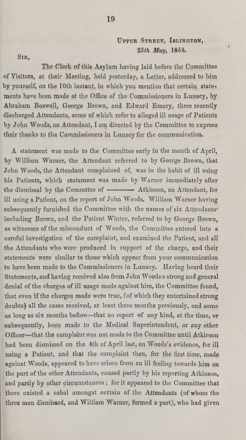 Upper Street, Islington, 25th May, 1854. Sir, The Clerk of this Asylum having laid before the Committee of Visitors, at their Meeting, held yesterday, a Letter, addressed to him by yourself, on the 10th instant, in which you mention that certain stater ments have been made at the Office of the Commissioners in Lunacy, by Abraham Boswell, George Brown, and Edward Emery, three recently discharged Attendants, some of which refer to alleged ill usage of Patients by John Woods, an Attendant, I am directed by the Committee to express their thanks to the Commissioners in Lunacy for the communication. A statement was made to the Committee early in the month of April, by William Warner, the Attendant referred to by George Brown, that John Woods, the Attendant complained of, was in the habit of ill using his Patients, which statement was made by Warner immediately after the dismissal by the Commttee of-- Atkinson, an Attendant, for ill using a Patient, on the report of John Woods. William Warner having subsequently furnished the Committee with the names of six Attendants’ including Brown, and the Patient Winter, referred to by George Brown, as witnesses of the misconduct of Woods, the Committee entered into a careful investigation of the complaint, and examined the Patient, and all the Attendants who were produced in support of the charge, and their statements were similar to those which appear from your communication to have been made to the Commissioners in Lunacy. Having heard their Statements, and having received also from John Woods a strong and general denial of the charges of ill usage made against him, the Committee found, that even if the charges made were true, fof which they entertained strong doubts) all the cases received, at least three months previously, and some as long as six months before—-that no report of any kind, at the time, or subsequently, been made to the Medical Superintendent, or any other Officer—that the complaint was not made to the Committee until Atkinson had been dismissed on the 4th of April last, on Woods’s evidence, for ill using a Patient, and that the complaint then, for the first time, made against Woods, appeared to have arisen from an ill feeling towards him on the part of the other Attendants, caused partly by his reporting Atkinson, and partly by other circumstances ; for it appeared to the Committee that there existed a cabal amongst certain of the Attendants (of whom the three men dismissed, and William Warner, formed a part), who had given