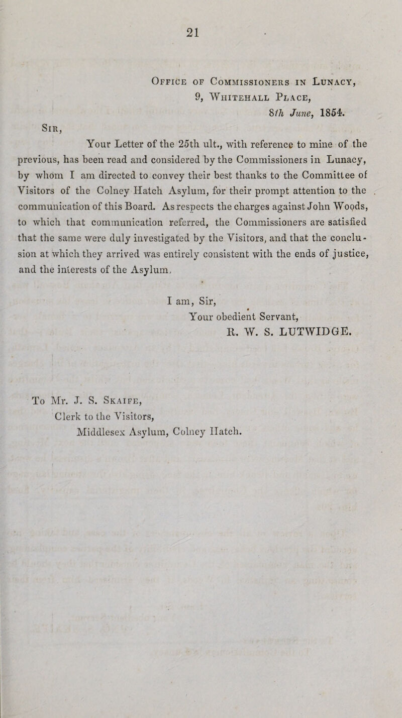 Office of Commissioners in Lunacy, 9, Whitehall Place, 8ih June, 1854. Sir, Your Letter of the 25th ult., with reference to mine of the previous, has been read and considered by the Commissioners in Lunacy, by whom I am directed to convey their best thanks to the Committee of Visitors of the Colney Hatch Asylum, for their prompt attention to the communication of this Board. As respects the charges against John Woods, to which that communication referred, the Commissioners are satisfied that the same were duly investigated by the Visitors, and that the conclu¬ sion at which they arrived was entirely consistent with the ends of justice, and the interests of the Asylum, I am, Sir, # Your obedient Servant, R. W. S. LUTWIDGE. To Mr. J. S. Skaife, Clerk to the Visitors, Middlesex Asylum, Colney Hatch.