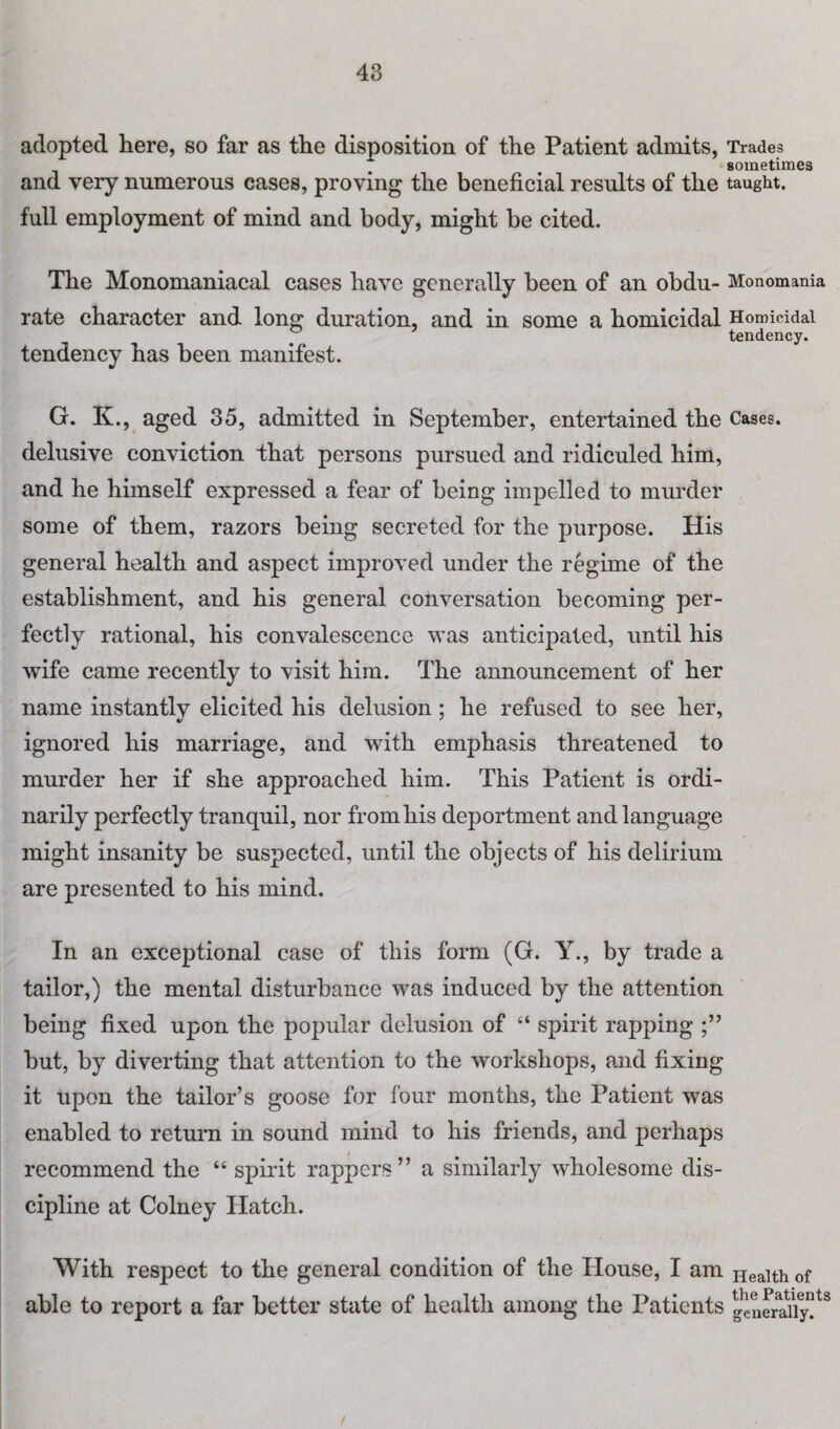 adopted here, so far as the disposition of the Patient admits, Trades sometimes and very numerous cases, proving the beneficial results of the taught, full employment of mind and body, might be cited. The Monomaniacal cases have generally been of an obdu- Monomania rate character and long duration, and in some a homicidal Homicidal tendency. tendency has been manifest. G. K., aged 35, admitted in September, entertained the Cases, delusive conviction that persons pursued and ridiculed him, and he himself expressed a fear of being impelled to murder some of them, razors being secreted for the purpose. His general health and aspect improved under the regime of the establishment, and his general conversation becoming per¬ fectly rational, his convalescence was anticipated, until his wife came recently to visit him. The announcement of her name instantlv elicited his delusion; he refused to see her, ignored his marriage, and with emphasis threatened to murder her if she approached him. This Patient is ordi¬ narily perfectly tranquil, nor from his deportment and language might insanity be suspected, until the objects of his delirium are presented to his mind. In an exceptional case of this form (G. Y., by trade a tailor,) the mental disturbance was induced by the attention being fixed upon the popular delusion of “ spirit rapping but, by diverting that attention to the workshops, and fixing it upon the tailor’s goose for four months, the Patient was enabled to return in sound mind to his friends, and perhaps recommend the “ spirit rappers” a similarly wholesome dis¬ cipline at Colney Hatch. With respect to the general condition of the House, I am Health of able to report a far better state of health among the Patients geuenaiy!tS /