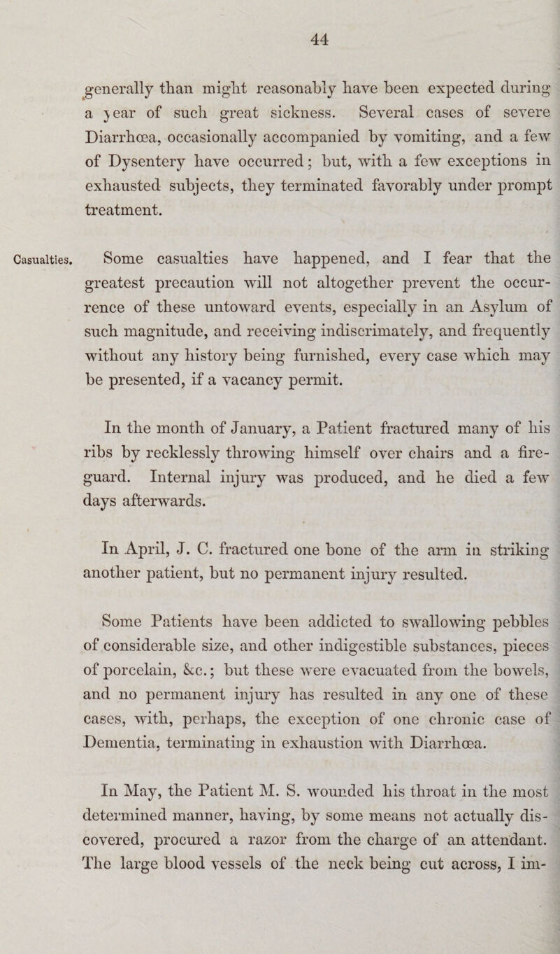 Casualties. generally than might reasonably have been expected during a jear of such great sickness. Several cases of severe Diarrhoea, occasionally accompanied by vomiting, and a few of Dysentery have occurred; but, with a few exceptions in exhausted subjects, they terminated favorably under prompt treatment. Some casualties have happened, and I fear that the greatest precaution will not altogether prevent the occur¬ rence of these untoward events, especially in an Asylum of such magnitude, and receiving indiscrimately, and frequently without any history being furnished, every case which may be presented, if a vacancy permit. In the month of January, a Patient fractured many of his ribs by recklessly throwing himself over chairs and a fire¬ guard. Internal injury was produced, and he died a few days afterwards. In April, J. C. fractured one bone of the arm in striking another patient, but no permanent injury resulted. Some Patients have been addicted to swallowing pebbles of considerable size, and other indigestible substances, pieces of porcelain, kc.; but these were evacuated from the bowels, and no permanent injury has resulted in any one of these cases, with, perhaps, the exception of one chronic case of Dementia, terminating in exhaustion with Diarrhoea. In May, the Patient M. S. wounded his throat in the most determined manner, having, by some means not actually dis¬ covered, procured a razor from the charge of an attendant. The large blood vessels of the neck being cut across, I im-