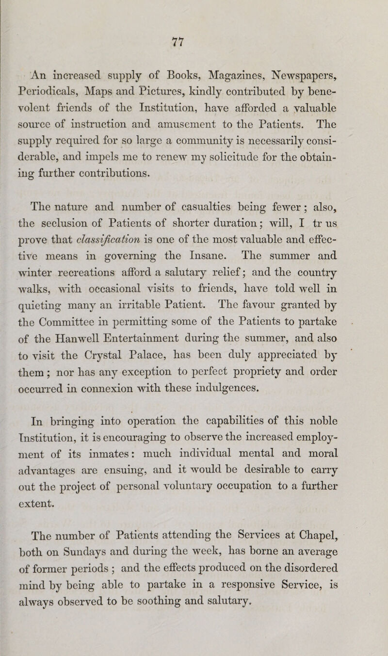An increased supply of Books, Magazines, Newspapers, Periodicals, Maps and Pictures, kindly contributed by bene¬ volent friends of tbe Institution, have afforded a valuable source of instruction and amusement to the Patients. The supply required for so large a community is necessarily consi¬ derable, and impels me to renew my solicitude for the obtain¬ ing further contributions. The nature and number of casualties being fewer; also, the seclusion of Patients of shorter duration; will, I tr us prove that classification is one of the most valuable and effec¬ tive means in governing the Insane. The summer and winter recreations afford a salutary relief; and the country walks, with occasional visits to friends, have told well in quieting many an irritable Patient. The favour granted by the Committee in permitting some of the Patients to partake of the Hanwell Entertainment during the summer, and also to visit the Crystal Palace, has been duly appreciated by them; nor has any exception to perfect propriety and order occurred in connexion with these indulgences. In bringing into operation the capabilities of this noble Institution, it is encouraging to observe the increased employ¬ ment of its inmates: much individual mental and moral advantages are ensuing, and it would be desirable to carry out the project of personal voluntary occupation to a further extent. The number of Patients attending the Services at Chapel, both on Sundays and during the week, has borne an average of former periods ; and the effects produced on the disordered mind by being able to partake in a responsive Service, is always observed to be soothing and salutary.