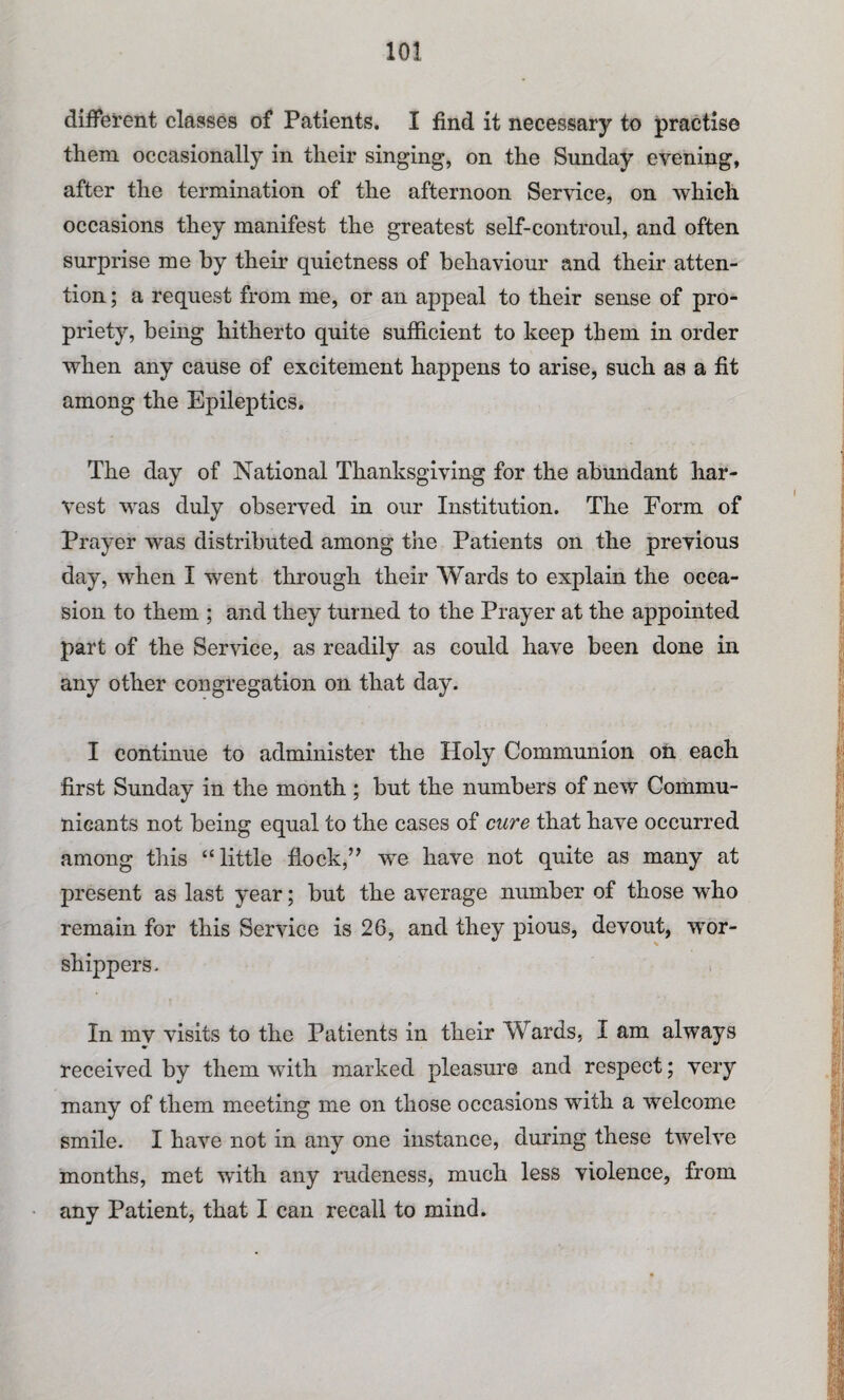 different classes of Patients. I find it necessary to practise them occasionally in their singing, on the Sunday evening, after the termination of the afternoon Service, on which occasions they manifest the greatest self-controul, and often surprise me by their quietness of behaviour and their atten¬ tion ; a request from me, or an appeal to their sense of pro¬ priety, being hitherto quite sufficient to keep them in order when any cause of excitement happens to arise, such as a fit among the Epileptics. The day of National Thanksgiving for the abundant har¬ vest was duly observed in our Institution. The Form of Prayer was distributed among the Patients on the previous day, when I went through their Wards to explain the occa¬ sion to them ; and they turned to the Prayer at the appointed part of the Service, as readily as could have been done in any other congregation on that day. I continue to administer the Holy Communion on each first Sunday in the month ; but the numbers of new Commu¬ nicants not being equal to the cases of cure that have occurred among this “little flock,” we have not quite as many at present as last year; but the average number of those who remain for this Service is 26, and they pious, devout, wor¬ shippers. In my visits to the Patients in their Wards, I am always received by them with marked pleasure and respect; very many of them meeting me on those occasions with a welcome smile. I have not in any one instance, during these twelve months, met with any rudeness, much less violence, from any Patient, that I can recall to mind.