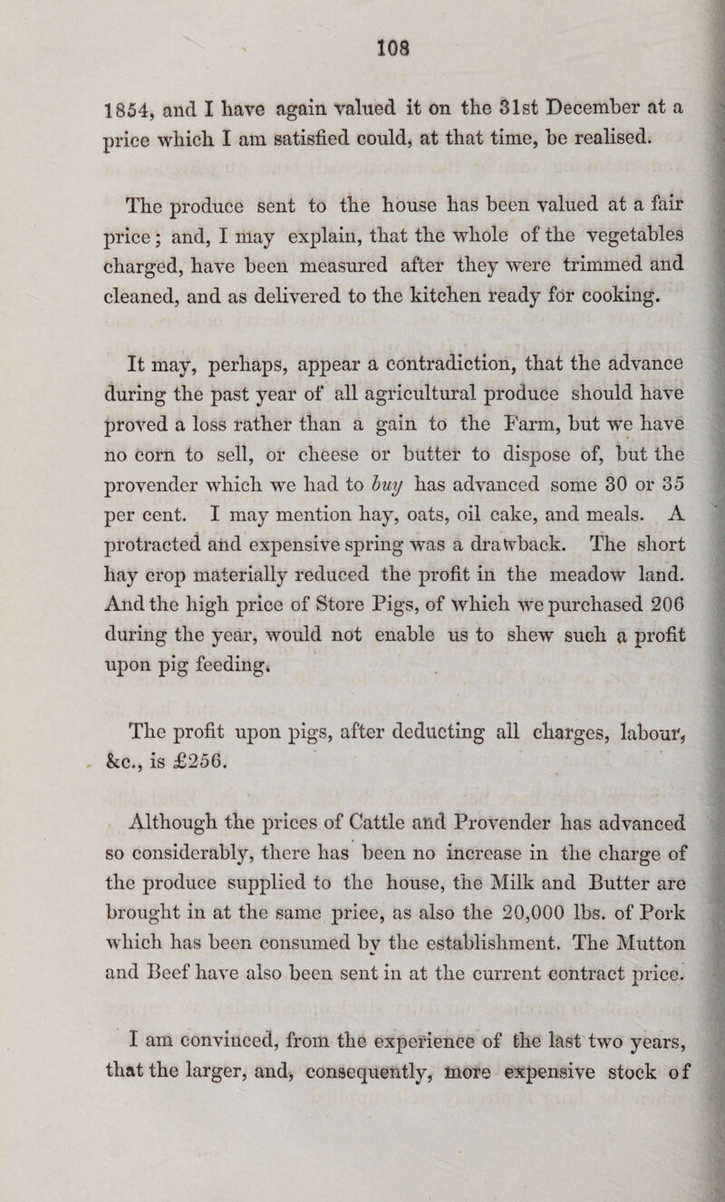 1854, and I have again valued it on the 31st December at a price which I am satisfied could, at that time, be realised. The produce sent to the house has been valued at a fair price; and, I may explain, that the whole of the vegetables charged, have been measured after they were trimmed and cleaned, and as delivered to the kitchen ready for cooking. It may, perhaps, appear a contradiction, that the advance during the past year of all agricultural produce should have proved a loss rather than a gain to the Farm, but we have no corn to sell, or cheese or butter to dispose of, but the provender which we had to buy has advanced some 30 or 35 per cent. I may mention hay, oats, oil cake, and meals. A protracted and expensive spring was a drawback. The short hay crop materially reduced the profit in the meadow land. And the high price of Store Pigs, of which we purchased 206 during the year, would not enable us to shew such a profit upon pig feeding* The profit upon pigs, after deducting all charges, labour, » &c., is £256. Although the prices of Cattle and Provender has advanced so considerably, there has been no increase in the charge of the produce supplied to the house, the Milk and Butter are brought in at the same price, as also the 20,000 lbs. of Pork which has been consumed bv the establishment. The Mutton * and Beef have also been sent in at the current contract price. I am convinced, from the experience of the last two years, that the larger, and, consequently, more expensive stock o f