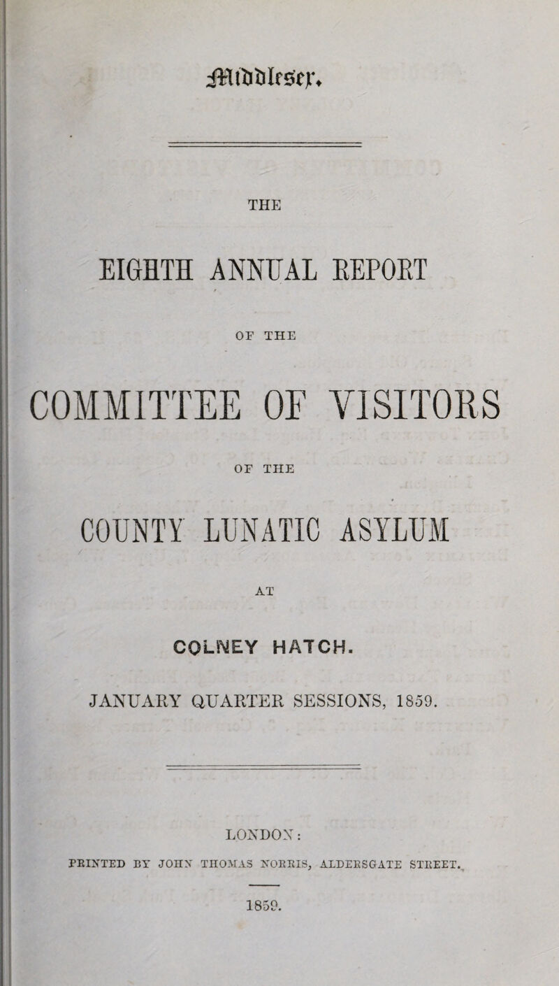 JWtljtilfsejr. THE EIGHTH ANNEAL REPORT » OF THE COMMITTEE OF VISITORS OF THE COUNTY LUNATIC ASYLUM COi-NEY HATCH. JANUARY QUARTER SESSIONS, 1859. LONDON: PRINTED BY JOHN THOMAS NORRIS, ALDERSGATE STREET. 1859.