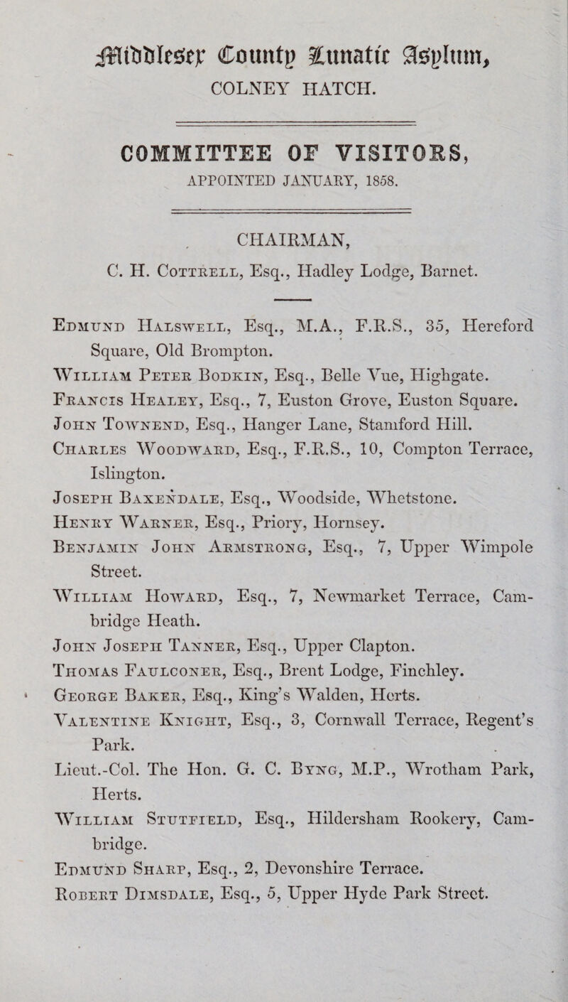 iHttifclessu Count)) lunatic Jsplum, COLNEY HATCH. COMMITTEE OF VISITORS, APPOINTED JANUARY, 1858. CHAIRMAN, C. H. Cottrell, Esq., Hadley Lodge, Barnet. Edmund Halswell, Esq., M.A., F.R.S., 35, Hereford Square, Old Brompton. William Peter Bodkin, Esq., Belle Vue, Highgate. Francis Healey, Esq., 7, Euston Grove, Euston Square. John Townend, Esq., Hanger Lane, Stamford Hill. Charles Woodward, Esq., F.R.S., 10, Compton Terrace, Islington. Joseph Baxendale, Esq., Woodside, Whetstone. Henry Warner, Esq., Priory, Hornsey. Benjamin John Armstrong, Esq., 7, Upper Wimpole Street. William Howard, Esq., 7, Newmarket Terrace, Cam¬ bridge Heath. John Joseph Tanner, Esq., Upper Clapton. Thomas Faulconer, Esq., Brent Lodge, Finchley. George Baker, Esq., King’s Walden, Herts. Valentine Knight, Esq., 3, Cornwall Terrace, Regent’s Park. Lieut.-Col. The Hon. G. C. Byng, M.P., Wrotham Park, Herts. William Stuteield, Esq., Hildersham Rookery, Cam¬ bridge. Edmund Sharp, Esq., 2, Devonshire Terrace. Robert Dimsdale, Esq., 5, Upper Hyde Park Street.