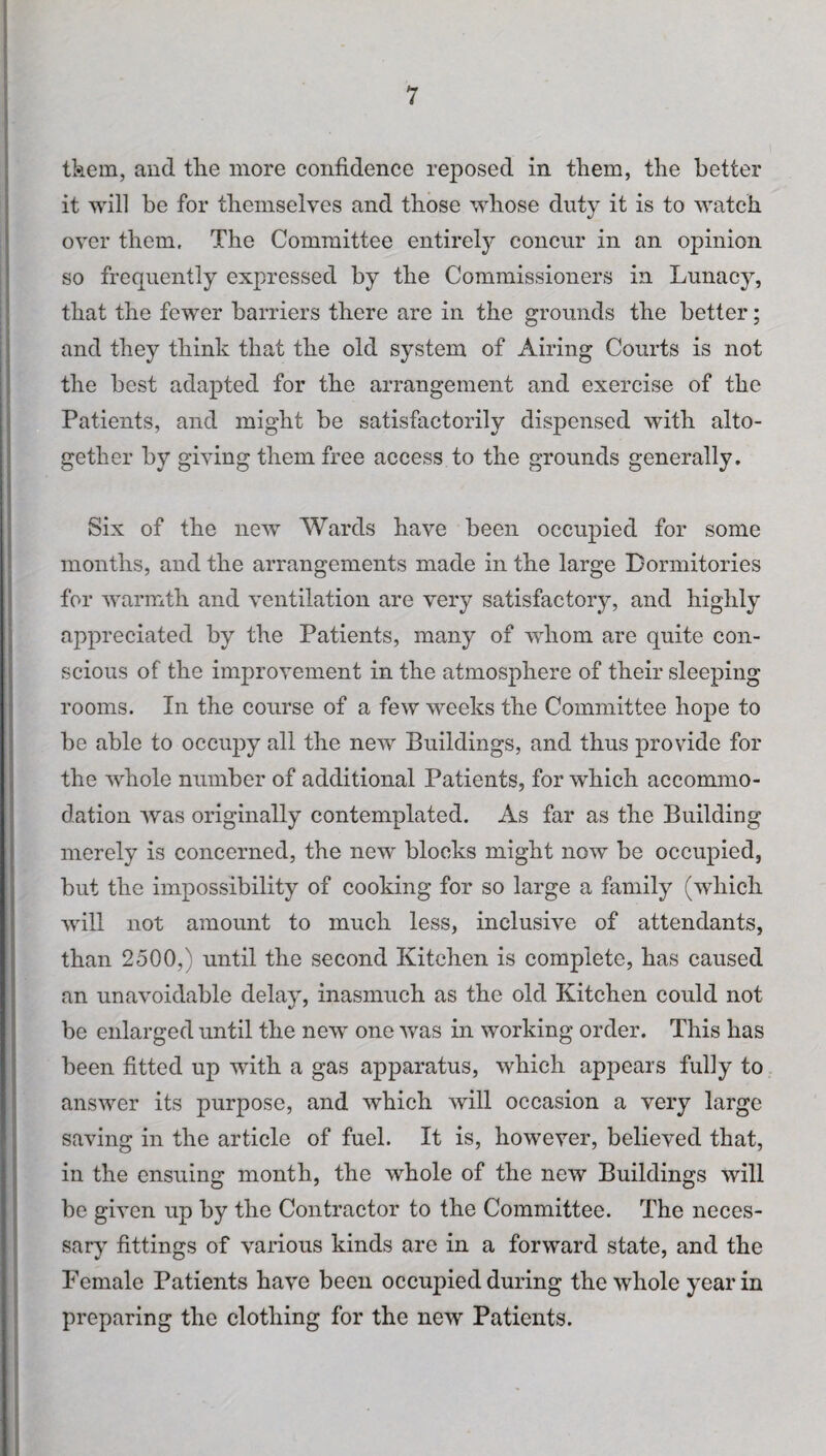 tkem, and the more confidence reposed in them, the better it will be for themselves and those whose duty it is to watch over them. The Committee entirely concur in an opinion so frequently expressed by the Commissioners in Lunacy, that the fewer barriers there are in the grounds the better; and they think that the old system of Airing Courts is not the best adapted for the arrangement and exercise of the Patients, and might be satisfactorily dispensed with alto¬ gether by giving them free access to the grounds generally. Six of the new Wards have been occupied for some months, and the arrangements made in the large Dormitories for warmth and ventilation are very satisfactory, and highly appreciated by the Patients, many of whom are quite con¬ scious of the improvement in the atmosphere of their sleeping rooms. In the course of a few weeks the Committee hope to be able to occupy all the new Buildings, and thus provide for the whole number of additional Patients, for which accommo¬ dation was originally contemplated. As far as the Building merely is concerned, the new blocks might now be occupied, but the impossibility of cooking for so large a family (which will not amount to much less, inclusive of attendants, than 2500,) until the second Kitchen is complete, has caused an unavoidable delay, inasmuch as the old Kitchen could not be enlarged until the new one was in working order. This has been fitted up with a gas apparatus, which appears fuliy to answer its purpose, and which will occasion a very large saving in the article of fuel. It is, however, believed that, in the ensuing month, the whole of the new Buildings will be given up by the Contractor to the Committee. The neces¬ sary fittings of various kinds are in a forward state, and the Female Patients have been occupied during the whole year in preparing the clothing for the new Patients.