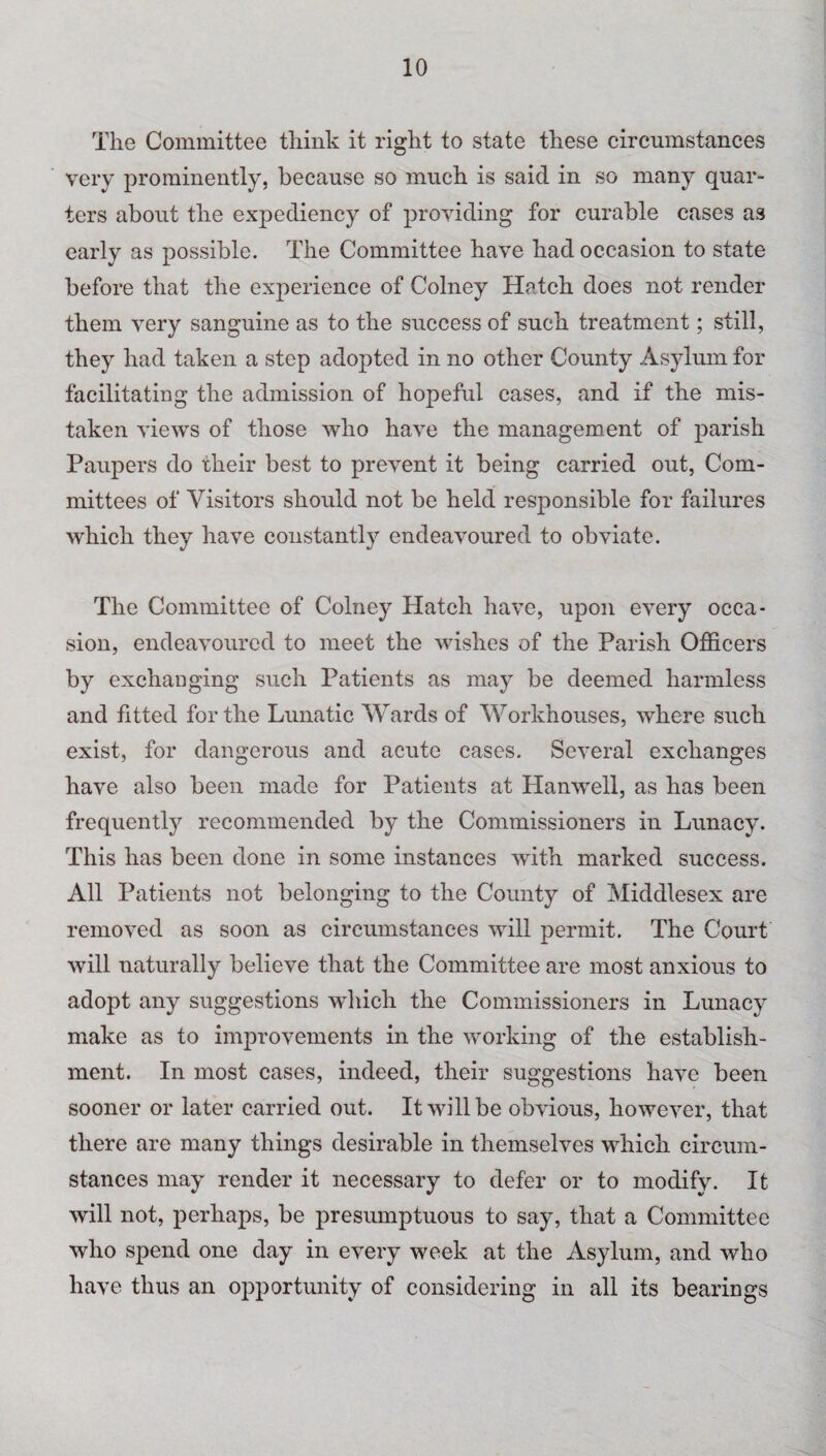 The Committee think it right to state these circumstances very prominently, because so much is said in so many quar¬ ters about the expediency of providing for curable cases as early as possible. The Committee have had occasion to state before that the experience of Colney Hatch does not render them very sanguine as to the success of such treatment; still, they had taken a step adopted in no other County Asylum for facilitating the admission of hopeful cases, and if the mis¬ taken views of those who have the management of parish Paupers do their best to prevent it being carried out, Com¬ mittees of Visitors should not be held responsible for failures which they have constantly endeavoured to obviate. The Committee of Colney Hatch have, upon every occa¬ sion, endeavoured to meet the wishes of the Parish Officers by exchanging such Patients as may be deemed harmless and fitted for the Lunatic Wards of Workhouses, where such exist, for dangerous and acute cases. Several exchanges have also been made for Patients at Hanwell, as has been frequently recommended by the Commissioners in Lunacy. This has been done in some instances with marked success. All Patients not belonging to the County of Middlesex are removed as soon as circumstances will permit. The Court will naturally believe that the Committee are most anxious to adopt any suggestions which the Commissioners in Lunacy make as to improvements in the working of the establish¬ ment. In most cases, indeed, their suggestions have been sooner or later carried out. It will be obvious, however, that there are many things desirable in themselves which circum¬ stances may render it necessary to defer or to modify. It will not, perhaps, be presumptuous to say, that a Committee who spend one day in every week at the Asylum, and who have thus an opportunity of considering in all its bearings