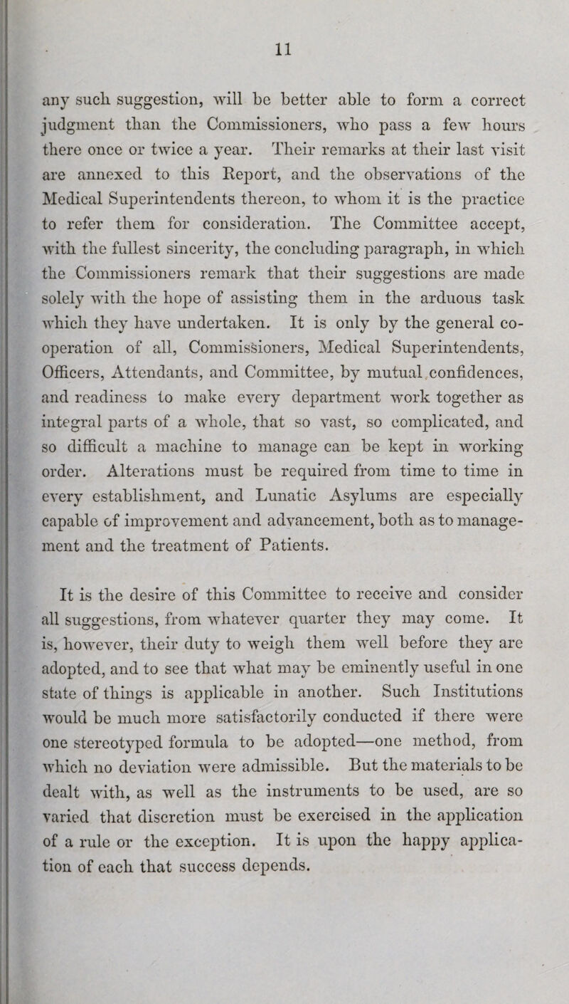 any sucli suggestion, will be better able to form a correct judgment than the Commissioners, who pass a few hours there once or twice a year. Their remarks at their last visit are annexed to this Report, and the observations of the Medical Superintendents thereon, to whom it is the practice to refer them for consideration. The Committee accept, with the fullest sincerity, the concluding paragraph, in which the Commissioners remark that their suggestions are made solely with the hope of assisting them in the arduous task which they have undertaken. It is only by the general co¬ operation of all, Commissioners, Medical Superintendents, Officers, Attendants, and Committee, by mutual confidences, and readiness to make every department work together as integral parts of a whole, that so vast, so complicated, and so difficult a machine to manage can be kept in working order. Alterations must be required from time to time in every establishment, and Lunatic Asylums are especially capable of improvement and advancement, both as to manage¬ ment and the treatment of Patients. It is the desire of this Committee to receive and consider all suggestions, from whatever quarter they may come. It is, however, their duty to weigh them well before they are adopted, and to see that what may be eminently useful in one state of things is applicable in another. Such Institutions would be much more satisfactorily conducted if there were one stereotyped formula to be adopted—one method, from which no deviation were admissible. But the materials to be dealt with, as well as the instruments to be used, are so varied that discretion must be exercised in the application of a rule or the exception. It is upon the happy applica¬ tion of each that success depends.